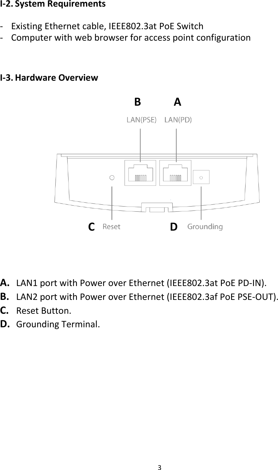 3  I-2. System Requirements  - Existing Ethernet cable, IEEE802.3at PoE Switch - Computer with web browser for access point configuration   I-3. Hardware Overview   A.   LAN1 port with Power over Ethernet (IEEE802.3at PoE PD-IN). B.   LAN2 port with Power over Ethernet (IEEE802.3af PoE PSE-OUT). C.   Reset Button. D.   Grounding Terminal.          B   A    C                        D 