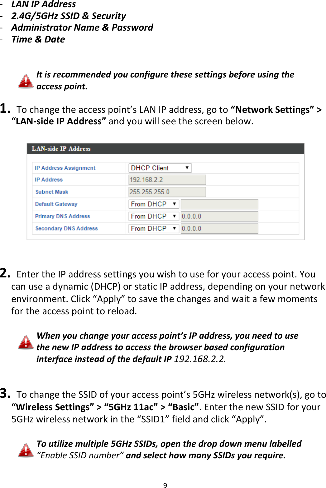 9  - LAN IP Address - 2.4G/5GHz SSID &amp; Security - Administrator Name &amp; Password - Time &amp; Date   It is recommended you configure these settings before using the access point.  1.  To change the access point’s LAN IP address, go to “Network Settings” &gt; “LAN-side IP Address” and you will see the screen below.     2.   Enter the IP address settings you wish to use for your access point. You can use a dynamic (DHCP) or static IP address, depending on your network environment. Click “Apply” to save the changes and wait a few moments for the access point to reload.  When you change your access point’s IP address, you need to use the new IP address to access the browser based configuration interface instead of the default IP 192.168.2.2.   3.  To change the SSID of your access point’s 5GHz wireless network(s), go to “Wireless Settings” &gt; “5GHz 11ac” &gt; “Basic”. Enter the new SSID for your 5GHz wireless network in the “SSID1” field and click “Apply”.  To utilize multiple 5GHz SSIDs, open the drop down menu labelled “Enable SSID number” and select how many SSIDs you require. 