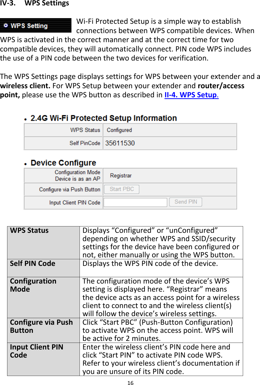 16 IV-3.    WPS Settings  Wi-Fi Protected Setup is a simple way to establish connections between WPS compatible devices. When WPS is activated in the correct manner and at the correct time for two compatible devices, they will automatically connect. PIN code WPS includes the use of a PIN code between the two devices for verification.  The WPS Settings page displays settings for WPS between your extender and a wireless client. For WPS Setup between your extender and router/access point, please use the WPS button as described in II-4. WPS Setup.    WPS Status Displays “Configured” or “unConfigured” depending on whether WPS and SSID/security settings for the device have been configured or not, either manually or using the WPS button. Self PIN Code Displays the WPS PIN code of the device. Configuration Mode The configuration mode of the device’s WPS setting is displayed here. “Registrar” means the device acts as an access point for a wireless client to connect to and the wireless client(s) will follow the device’s wireless settings. Configure via Push Button Click “Start PBC” (Push-Button Configuration) to activate WPS on the access point. WPS will be active for 2 minutes. Input Client PIN Code Enter the wireless client’s PIN code here and click “Start PIN” to activate PIN code WPS. Refer to your wireless client’s documentation if you are unsure of its PIN code. 