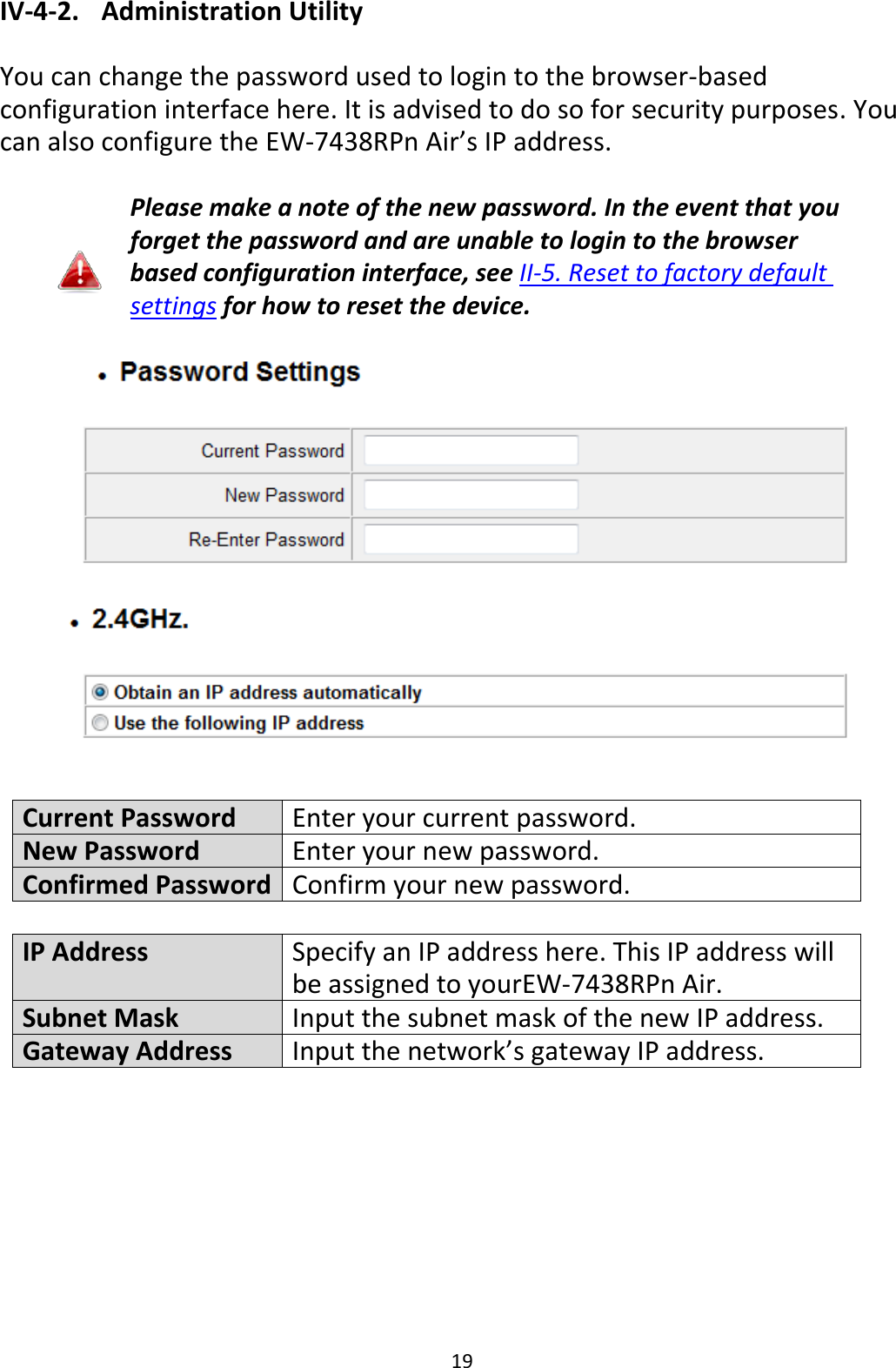 19 IV-4-2.   Administration Utility  You can change the password used to login to the browser-based configuration interface here. It is advised to do so for security purposes. You can also configure the EW-7438RPn Air’s IP address.  Please make a note of the new password. In the event that you forget the password and are unable to login to the browser based configuration interface, see II-5. Reset to factory default settings for how to reset the device.    Current Password Enter your current password. New Password Enter your new password. Confirmed Password Confirm your new password.  IP Address Specify an IP address here. This IP address will be assigned to yourEW-7438RPn Air. Subnet Mask Input the subnet mask of the new IP address. Gateway Address Input the network’s gateway IP address.  