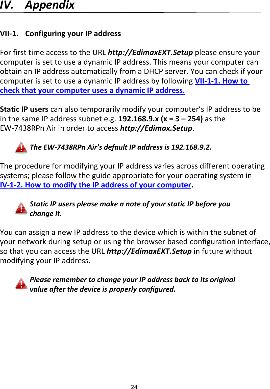 24    IV. Appendix  VII-1.  Configuring your IP address  For first time access to the URL http://EdimaxEXT.Setup please ensure your computer is set to use a dynamic IP address. This means your computer can obtain an IP address automatically from a DHCP server. You can check if your computer is set to use a dynamic IP address by following VII-1-1. How to check that your computer uses a dynamic IP address.  Static IP users can also temporarily modify your computer’s IP address to be in the same IP address subnet e.g. 192.168.9.x (x = 3 – 254) as the EW-7438RPn Air in order to access http://Edimax.Setup.  The EW-7438RPn Air’s default IP address is 192.168.9.2.  The procedure for modifying your IP address varies across different operating systems; please follow the guide appropriate for your operating system in IV-1-2. How to modify the IP address of your computer.  Static IP users please make a note of your static IP before you change it.  You can assign a new IP address to the device which is within the subnet of your network during setup or using the browser based configuration interface, so that you can access the URL http://EdimaxEXT.Setup in future without modifying your IP address.  Please remember to change your IP address back to its original value after the device is properly configured.  