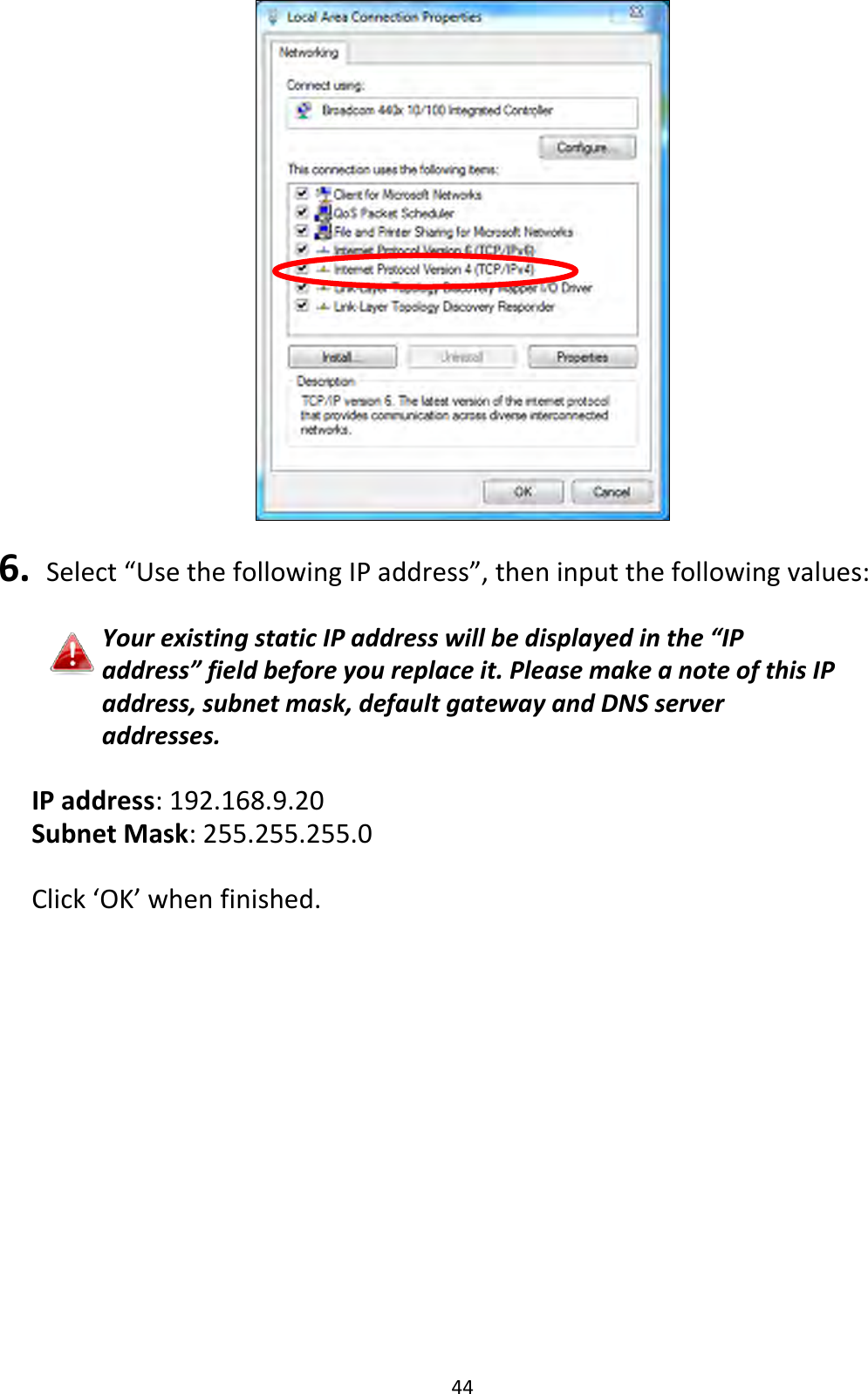 44   6.  Select “Use the following IP address”, then input the following values:  Your existing static IP address will be displayed in the “IP address” field before you replace it. Please make a note of this IP address, subnet mask, default gateway and DNS server addresses.  IP address: 192.168.9.20 Subnet Mask: 255.255.255.0  Click ‘OK’ when finished.  