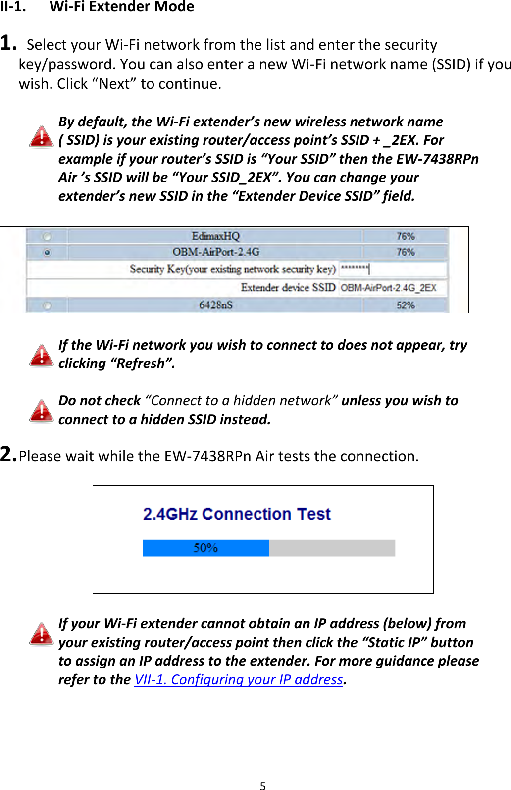 5 II-1. Wi-Fi Extender Mode  1.   Select your Wi-Fi network from the list and enter the security key/password. You can also enter a new Wi-Fi network name (SSID) if you wish. Click “Next” to continue.  By default, the Wi-Fi extender’s new wireless network name ( SSID) is your existing router/access point’s SSID + _2EX. For example if your router’s SSID is “Your SSID” then the EW-7438RPn Air ’s SSID will be “Your SSID_2EX”. You can change your extender’s new SSID in the “Extender Device SSID” field.    If the Wi-Fi network you wish to connect to does not appear, try clicking “Refresh”.  Do not check “Connect to a hidden network” unless you wish to connect to a hidden SSID instead.  2. Please wait while the EW-7438RPn Air tests the connection.    If your Wi-Fi extender cannot obtain an IP address (below) from your existing router/access point then click the “Static IP” button to assign an IP address to the extender. For more guidance please refer to the VII-1. Configuring your IP address.  