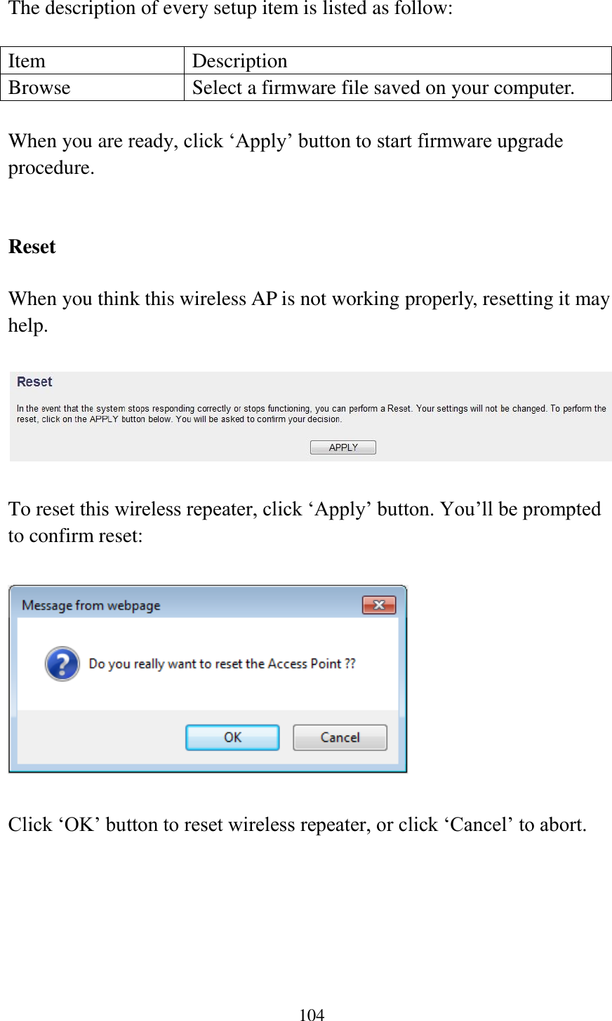 104  The description of every setup item is listed as follow:  Item Description Browse Select a firmware file saved on your computer.  When you are ready, click „Apply‟ button to start firmware upgrade procedure.     Reset  When you think this wireless AP is not working properly, resetting it may help.      To reset this wireless repeater, click „Apply‟ button. You‟ll be prompted to confirm reset:    Click „OK‟ button to reset wireless repeater, or click „Cancel‟ to abort.    
