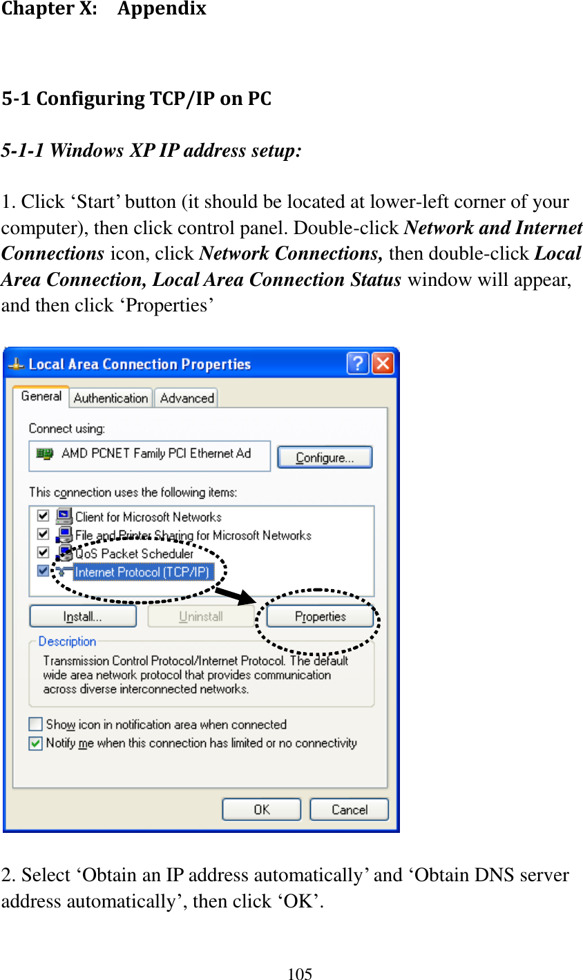 105  Chapter X:    Appendix 5-1 Configuring TCP/IP on PC 5-1-1 Windows XP IP address setup:  1. Click „Start‟ button (it should be located at lower-left corner of your computer), then click control panel. Double-click Network and Internet Connections icon, click Network Connections, then double-click Local Area Connection, Local Area Connection Status window will appear, and then click „Properties‟    2. Select „Obtain an IP address automatically‟ and „Obtain DNS server address automatically‟, then click „OK‟. 