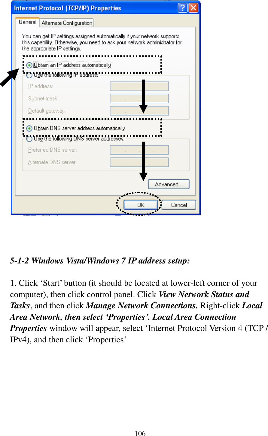 106      5-1-2 Windows Vista/Windows 7 IP address setup:  1. Click „Start‟ button (it should be located at lower-left corner of your computer), then click control panel. Click View Network Status and Tasks, and then click Manage Network Connections. Right-click Local Area Network, then select ‘Properties’. Local Area Connection Properties window will appear, select „Internet Protocol Version 4 (TCP / IPv4), and then click „Properties‟  