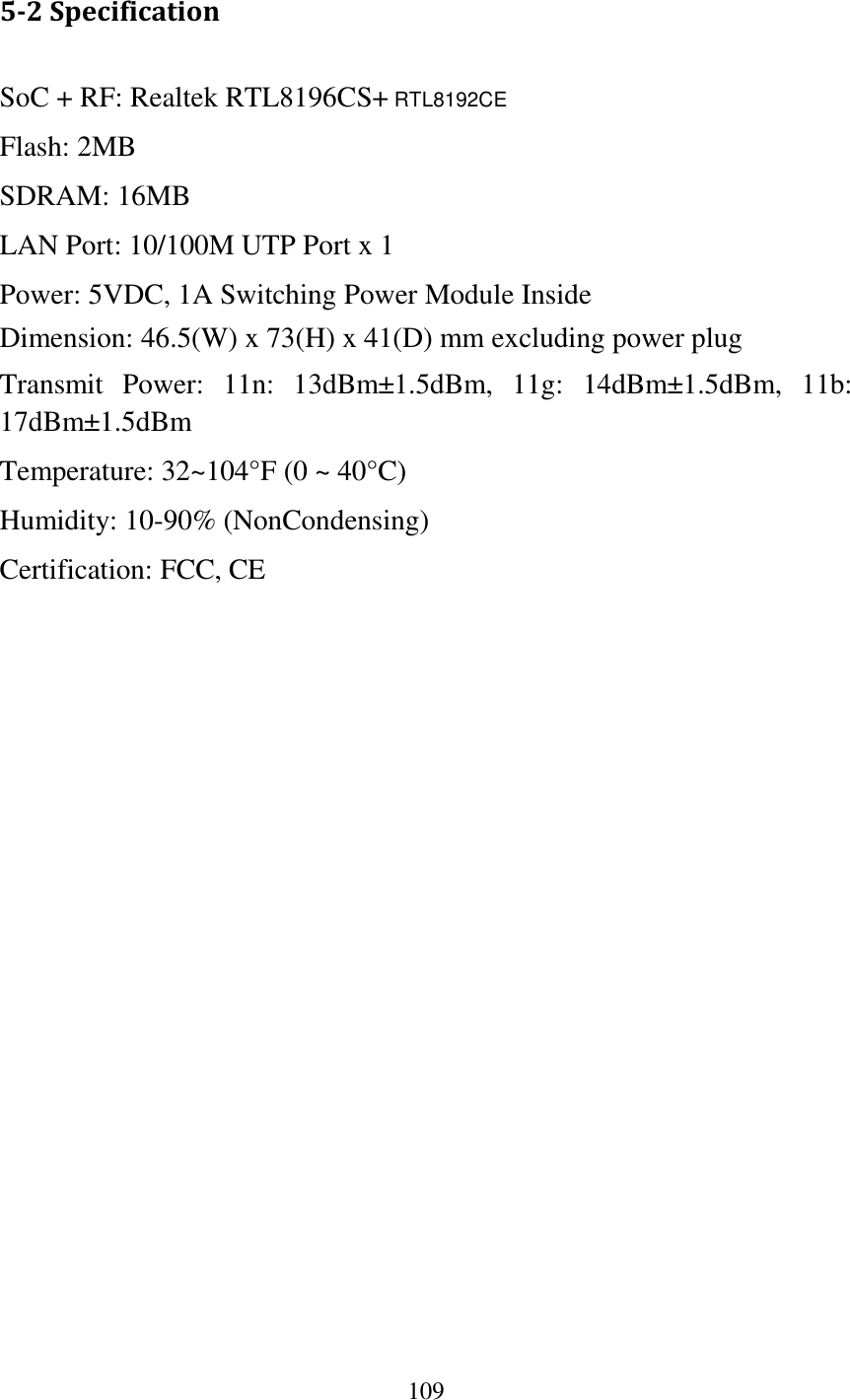 109  5-2 Specification SoC + RF: Realtek RTL8196CS+ RTL8192CE Flash: 2MB   SDRAM: 16MB   LAN Port: 10/100M UTP Port x 1 Power: 5VDC, 1A Switching Power Module Inside Dimension: 46.5(W) x 73(H) x 41(D) mm excluding power plug Transmit  Power:  11n:  13dBm±1.5dBm,  11g:  14dBm±1.5dBm,  11b: 17dBm±1.5dBm   Temperature: 32~104°F (0 ~ 40°C) Humidity: 10-90% (NonCondensing) Certification: FCC, CE   