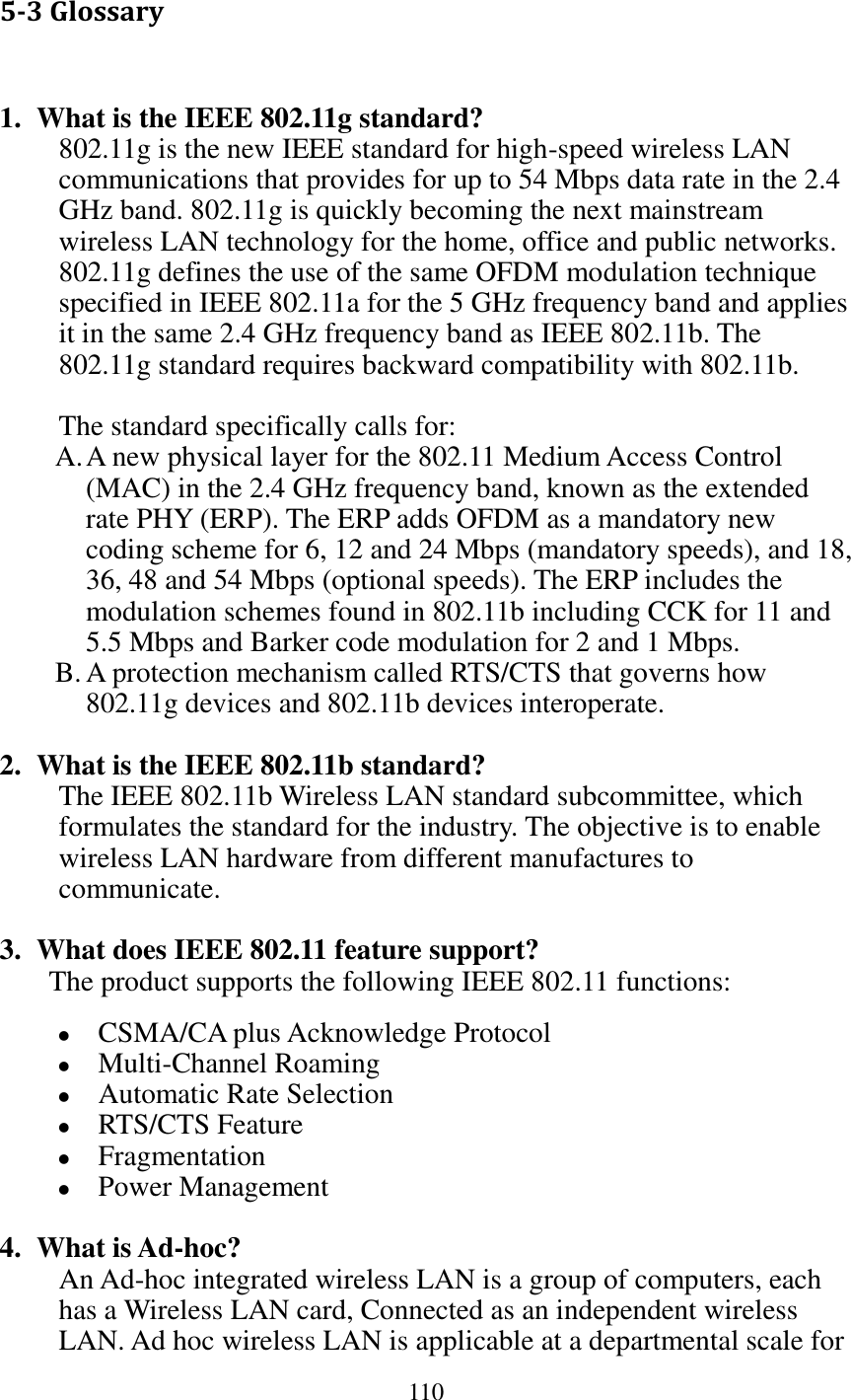 110  5-3 Glossary  1. What is the IEEE 802.11g standard? 802.11g is the new IEEE standard for high-speed wireless LAN communications that provides for up to 54 Mbps data rate in the 2.4 GHz band. 802.11g is quickly becoming the next mainstream wireless LAN technology for the home, office and public networks.   802.11g defines the use of the same OFDM modulation technique specified in IEEE 802.11a for the 5 GHz frequency band and applies it in the same 2.4 GHz frequency band as IEEE 802.11b. The 802.11g standard requires backward compatibility with 802.11b.  The standard specifically calls for:   A. A new physical layer for the 802.11 Medium Access Control (MAC) in the 2.4 GHz frequency band, known as the extended rate PHY (ERP). The ERP adds OFDM as a mandatory new coding scheme for 6, 12 and 24 Mbps (mandatory speeds), and 18, 36, 48 and 54 Mbps (optional speeds). The ERP includes the modulation schemes found in 802.11b including CCK for 11 and 5.5 Mbps and Barker code modulation for 2 and 1 Mbps. B. A protection mechanism called RTS/CTS that governs how 802.11g devices and 802.11b devices interoperate.  2. What is the IEEE 802.11b standard? The IEEE 802.11b Wireless LAN standard subcommittee, which formulates the standard for the industry. The objective is to enable wireless LAN hardware from different manufactures to communicate.  3. What does IEEE 802.11 feature support? The product supports the following IEEE 802.11 functions:  CSMA/CA plus Acknowledge Protocol  Multi-Channel Roaming  Automatic Rate Selection  RTS/CTS Feature  Fragmentation  Power Management  4. What is Ad-hoc? An Ad-hoc integrated wireless LAN is a group of computers, each has a Wireless LAN card, Connected as an independent wireless LAN. Ad hoc wireless LAN is applicable at a departmental scale for 