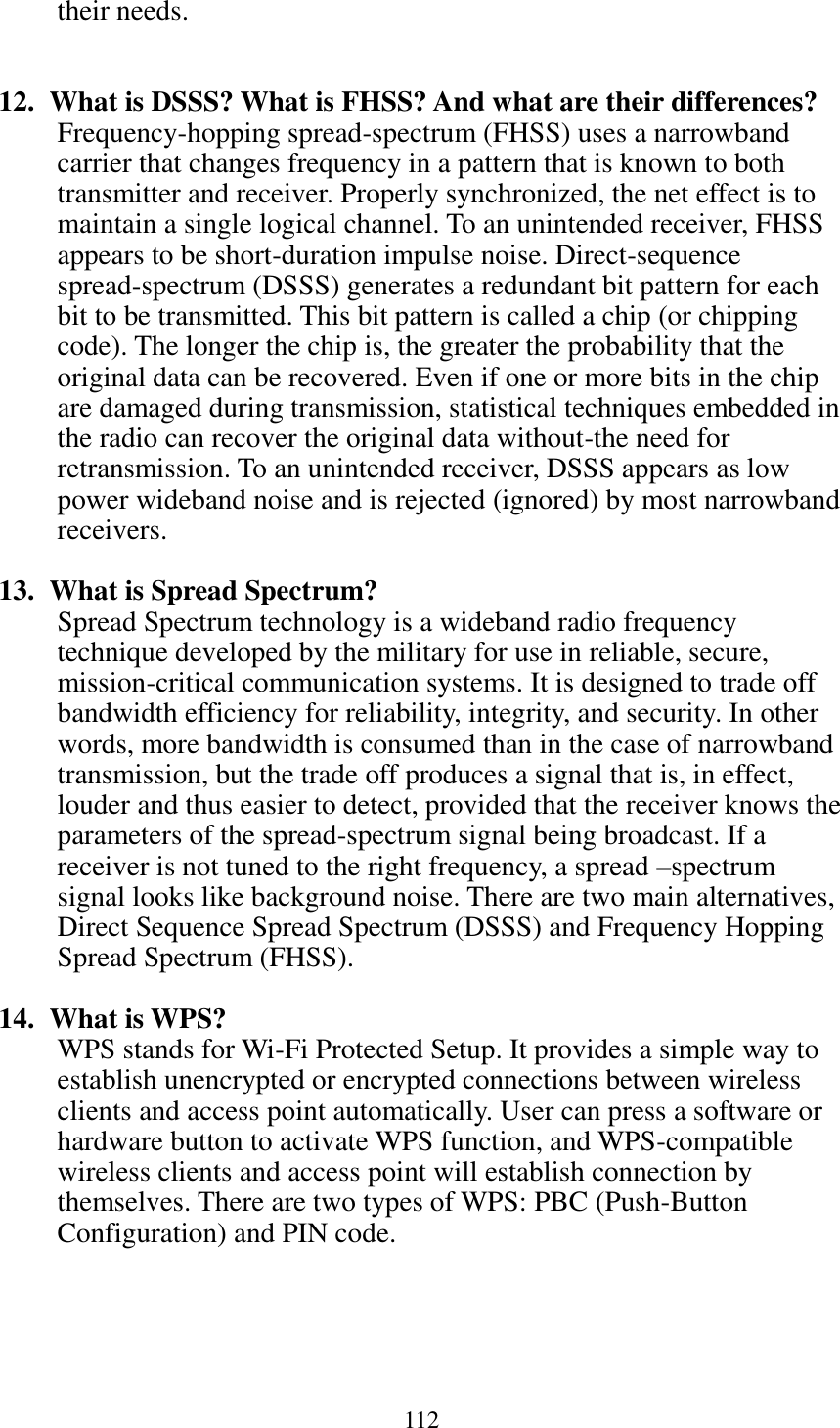 112  their needs.   12.   What is DSSS? What is FHSS? And what are their differences? Frequency-hopping spread-spectrum (FHSS) uses a narrowband carrier that changes frequency in a pattern that is known to both transmitter and receiver. Properly synchronized, the net effect is to maintain a single logical channel. To an unintended receiver, FHSS appears to be short-duration impulse noise. Direct-sequence spread-spectrum (DSSS) generates a redundant bit pattern for each bit to be transmitted. This bit pattern is called a chip (or chipping code). The longer the chip is, the greater the probability that the original data can be recovered. Even if one or more bits in the chip are damaged during transmission, statistical techniques embedded in the radio can recover the original data without-the need for retransmission. To an unintended receiver, DSSS appears as low power wideband noise and is rejected (ignored) by most narrowband receivers.  13.   What is Spread Spectrum? Spread Spectrum technology is a wideband radio frequency technique developed by the military for use in reliable, secure, mission-critical communication systems. It is designed to trade off bandwidth efficiency for reliability, integrity, and security. In other words, more bandwidth is consumed than in the case of narrowband transmission, but the trade off produces a signal that is, in effect, louder and thus easier to detect, provided that the receiver knows the parameters of the spread-spectrum signal being broadcast. If a receiver is not tuned to the right frequency, a spread –spectrum signal looks like background noise. There are two main alternatives, Direct Sequence Spread Spectrum (DSSS) and Frequency Hopping Spread Spectrum (FHSS).  14.   What is WPS? WPS stands for Wi-Fi Protected Setup. It provides a simple way to establish unencrypted or encrypted connections between wireless clients and access point automatically. User can press a software or hardware button to activate WPS function, and WPS-compatible wireless clients and access point will establish connection by themselves. There are two types of WPS: PBC (Push-Button Configuration) and PIN code. 