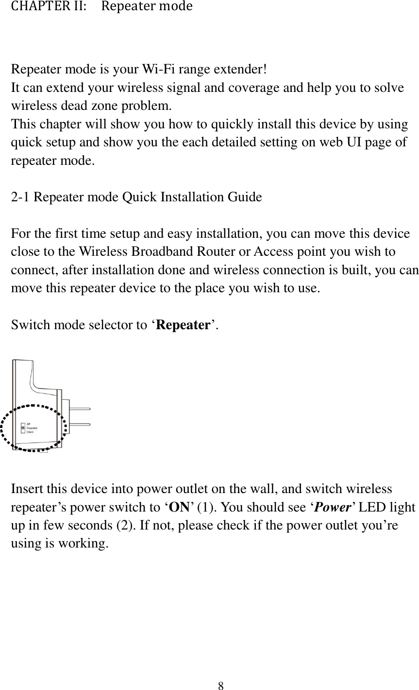 8  CHAPTER II:    Repeater mode  Repeater mode is your Wi-Fi range extender! It can extend your wireless signal and coverage and help you to solve wireless dead zone problem.   This chapter will show you how to quickly install this device by using quick setup and show you the each detailed setting on web UI page of repeater mode.    2-1 Repeater mode Quick Installation Guide  For the first time setup and easy installation, you can move this device close to the Wireless Broadband Router or Access point you wish to connect, after installation done and wireless connection is built, you can move this repeater device to the place you wish to use.  Switch mode selector to „Repeater‟.    Insert this device into power outlet on the wall, and switch wireless repeater‟s power switch to „ON‟ (1). You should see „Power‟ LED light up in few seconds (2). If not, please check if the power outlet you‟re using is working.  