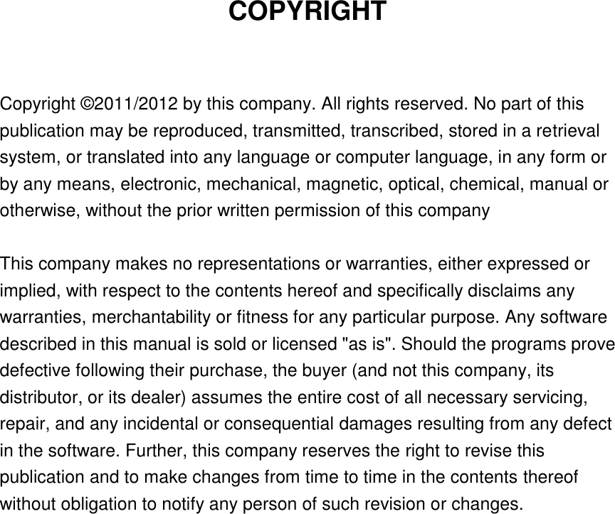   COPYRIGHT  Copyright © 2011/2012 by this company. All rights reserved. No part of this publication may be reproduced, transmitted, transcribed, stored in a retrieval system, or translated into any language or computer language, in any form or by any means, electronic, mechanical, magnetic, optical, chemical, manual or otherwise, without the prior written permission of this company  This company makes no representations or warranties, either expressed or implied, with respect to the contents hereof and specifically disclaims any warranties, merchantability or fitness for any particular purpose. Any software described in this manual is sold or licensed &quot;as is&quot;. Should the programs prove defective following their purchase, the buyer (and not this company, its distributor, or its dealer) assumes the entire cost of all necessary servicing, repair, and any incidental or consequential damages resulting from any defect in the software. Further, this company reserves the right to revise this publication and to make changes from time to time in the contents thereof without obligation to notify any person of such revision or changes.     