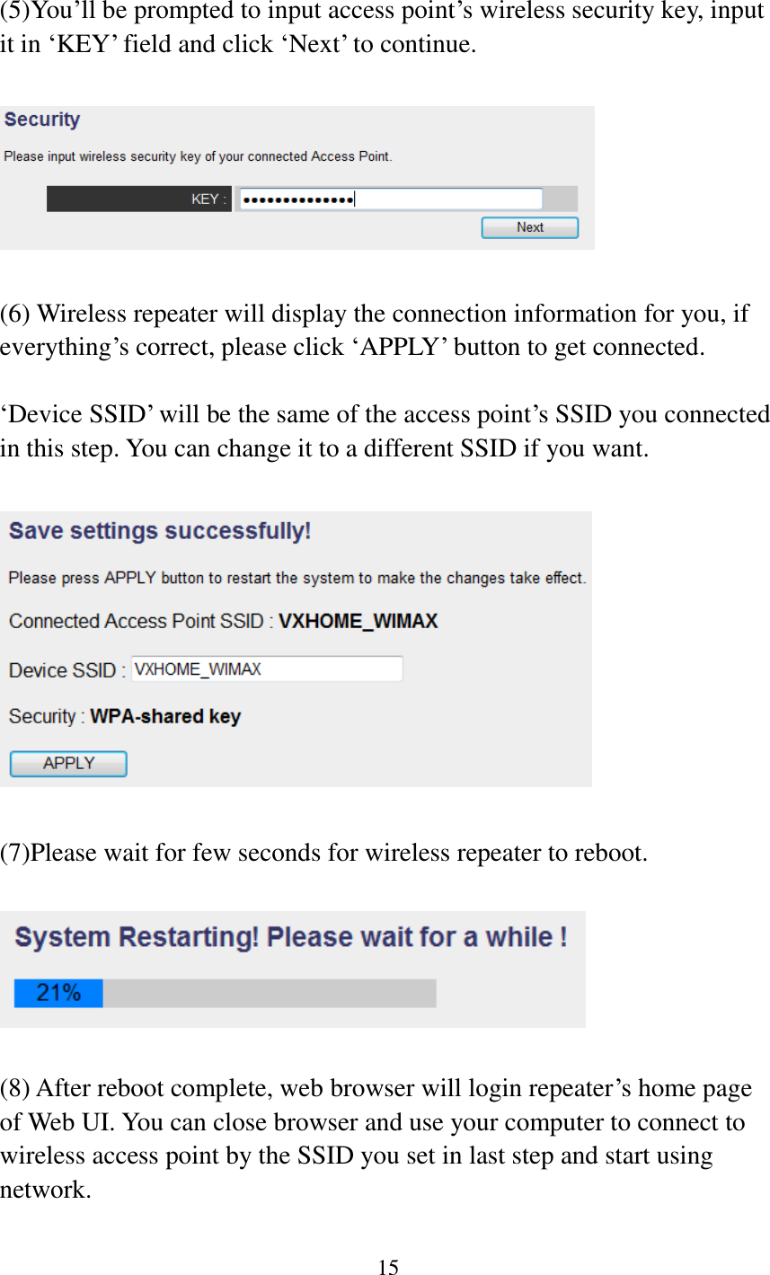 15   (5)You‟ll be prompted to input access point‟s wireless security key, input it in „KEY‟ field and click „Next‟ to continue.    (6) Wireless repeater will display the connection information for you, if everything‟s correct, please click „APPLY‟ button to get connected.  „Device SSID‟ will be the same of the access point‟s SSID you connected in this step. You can change it to a different SSID if you want.    (7)Please wait for few seconds for wireless repeater to reboot.      (8) After reboot complete, web browser will login repeater‟s home page of Web UI. You can close browser and use your computer to connect to wireless access point by the SSID you set in last step and start using network.  