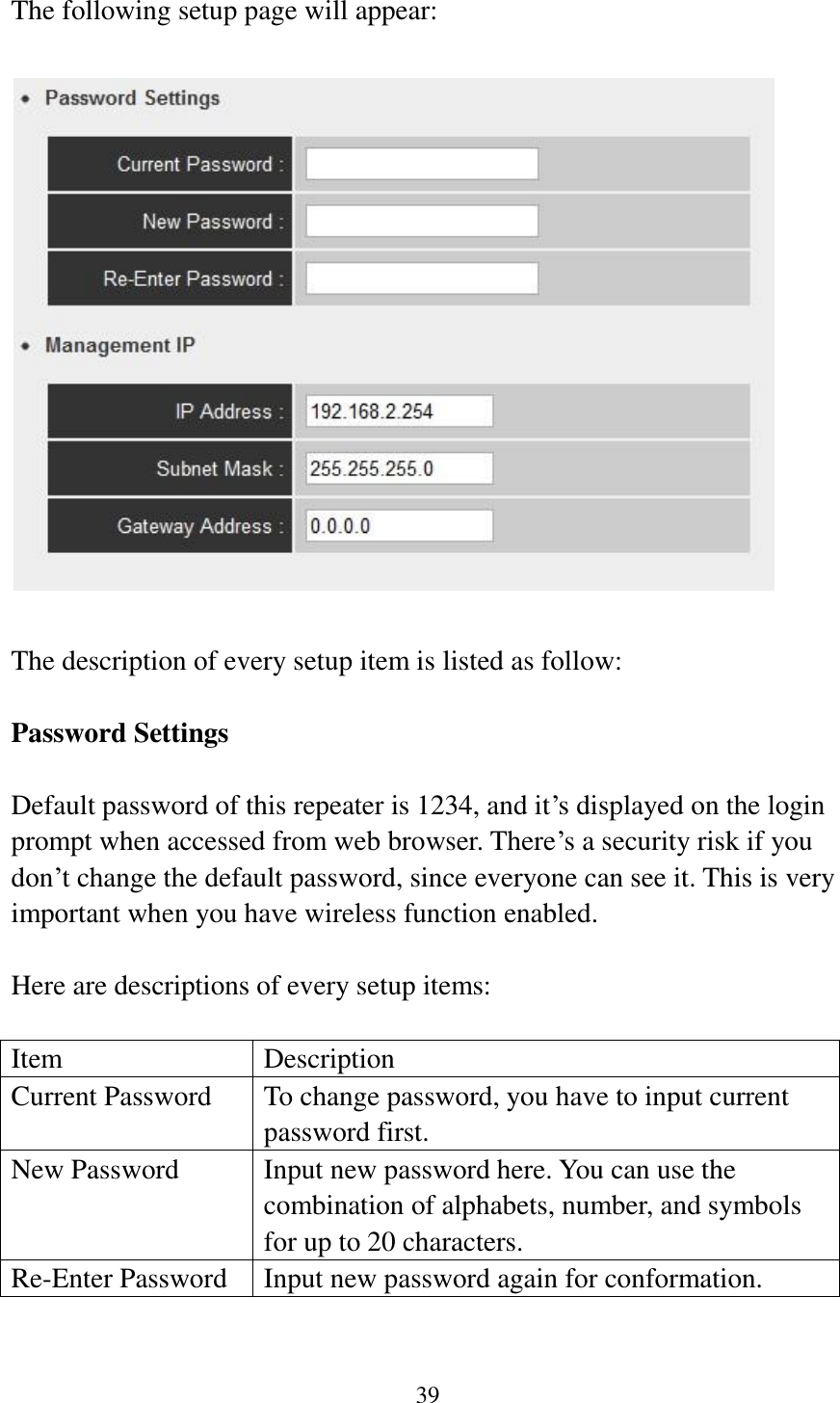 39  The following setup page will appear:    The description of every setup item is listed as follow:  Password Settings  Default password of this repeater is 1234, and it‟s displayed on the login prompt when accessed from web browser. There‟s a security risk if you don‟t change the default password, since everyone can see it. This is very important when you have wireless function enabled.  Here are descriptions of every setup items:  Item Description Current Password To change password, you have to input current password first. New Password Input new password here. You can use the combination of alphabets, number, and symbols for up to 20 characters. Re-Enter Password Input new password again for conformation.  