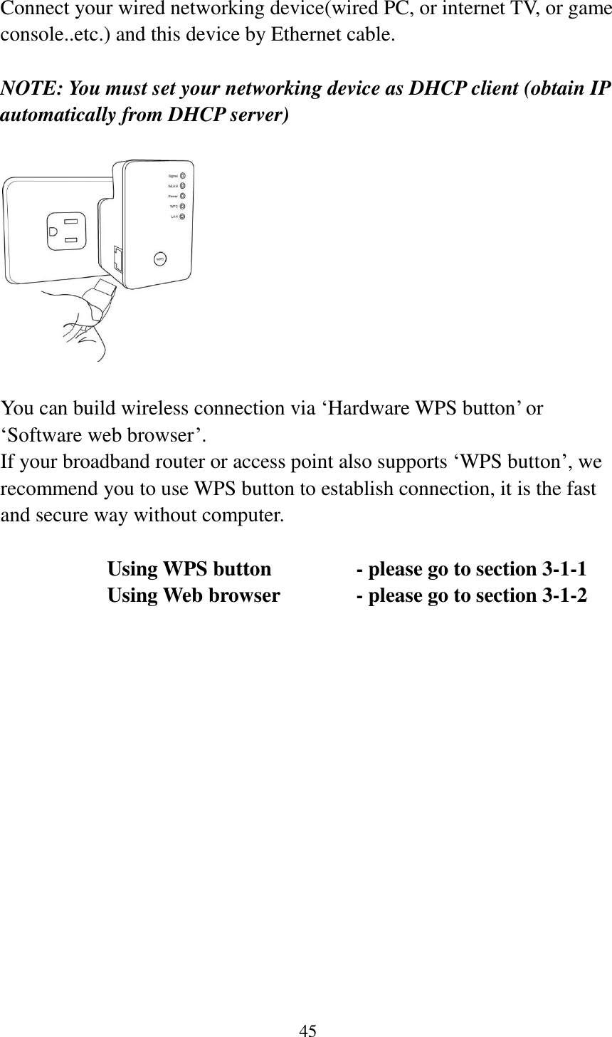 45  Connect your wired networking device(wired PC, or internet TV, or game console..etc.) and this device by Ethernet cable.  NOTE: You must set your networking device as DHCP client (obtain IP automatically from DHCP server)    You can build wireless connection via „Hardware WPS button‟ or „Software web browser‟. If your broadband router or access point also supports „WPS button‟, we recommend you to use WPS button to establish connection, it is the fast and secure way without computer.    Using WPS button      - please go to section 3-1-1       Using Web browser     - please go to section 3-1-2     