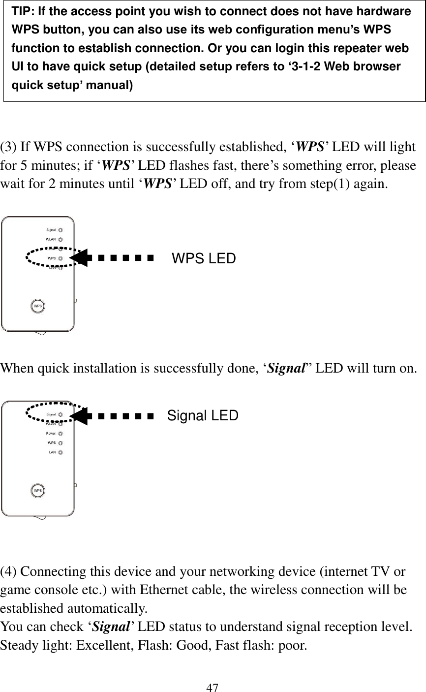 47           (3) If WPS connection is successfully established, „WPS‟ LED will light for 5 minutes; if „WPS‟ LED flashes fast, there‟s something error, please wait for 2 minutes until „WPS‟ LED off, and try from step(1) again.      When quick installation is successfully done, „Signal” LED will turn on.     (4) Connecting this device and your networking device (internet TV or game console etc.) with Ethernet cable, the wireless connection will be established automatically.   You can check „Signal‟ LED status to understand signal reception level.   Steady light: Excellent, Flash: Good, Fast flash: poor.  TIP: If the access point you wish to connect does not have hardware WPS button, you can also use its web configuration menu’s WPS function to establish connection. Or you can login this repeater web UI to have quick setup (detailed setup refers to ‘3-1-2 Web browser quick setup’ manual)   manual)  WPS LED Signal LED 