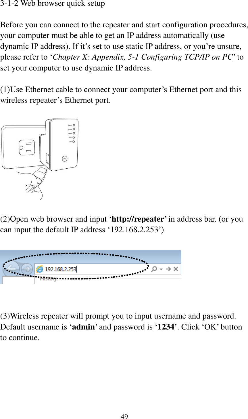 49  3-1-2 Web browser quick setup  Before you can connect to the repeater and start configuration procedures, your computer must be able to get an IP address automatically (use dynamic IP address). If it‟s set to use static IP address, or you‟re unsure, please refer to „Chapter X: Appendix, 5-1 Configuring TCP/IP on PC‟ to set your computer to use dynamic IP address.  (1)Use Ethernet cable to connect your computer‟s Ethernet port and this wireless repeater‟s Ethernet port.    (2)Open web browser and input „http://repeater‟ in address bar. (or you can input the default IP address „192.168.2.253‟)     (3)Wireless repeater will prompt you to input username and password. Default username is „admin‟ and password is „1234‟. Click „OK‟ button to continue.  