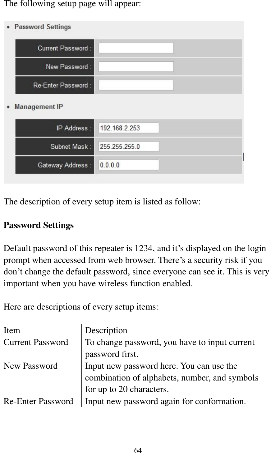 64  The following setup page will appear:    The description of every setup item is listed as follow:  Password Settings  Default password of this repeater is 1234, and it‟s displayed on the login prompt when accessed from web browser. There‟s a security risk if you don‟t change the default password, since everyone can see it. This is very important when you have wireless function enabled.  Here are descriptions of every setup items:  Item Description Current Password To change password, you have to input current password first. New Password Input new password here. You can use the combination of alphabets, number, and symbols for up to 20 characters. Re-Enter Password Input new password again for conformation.  