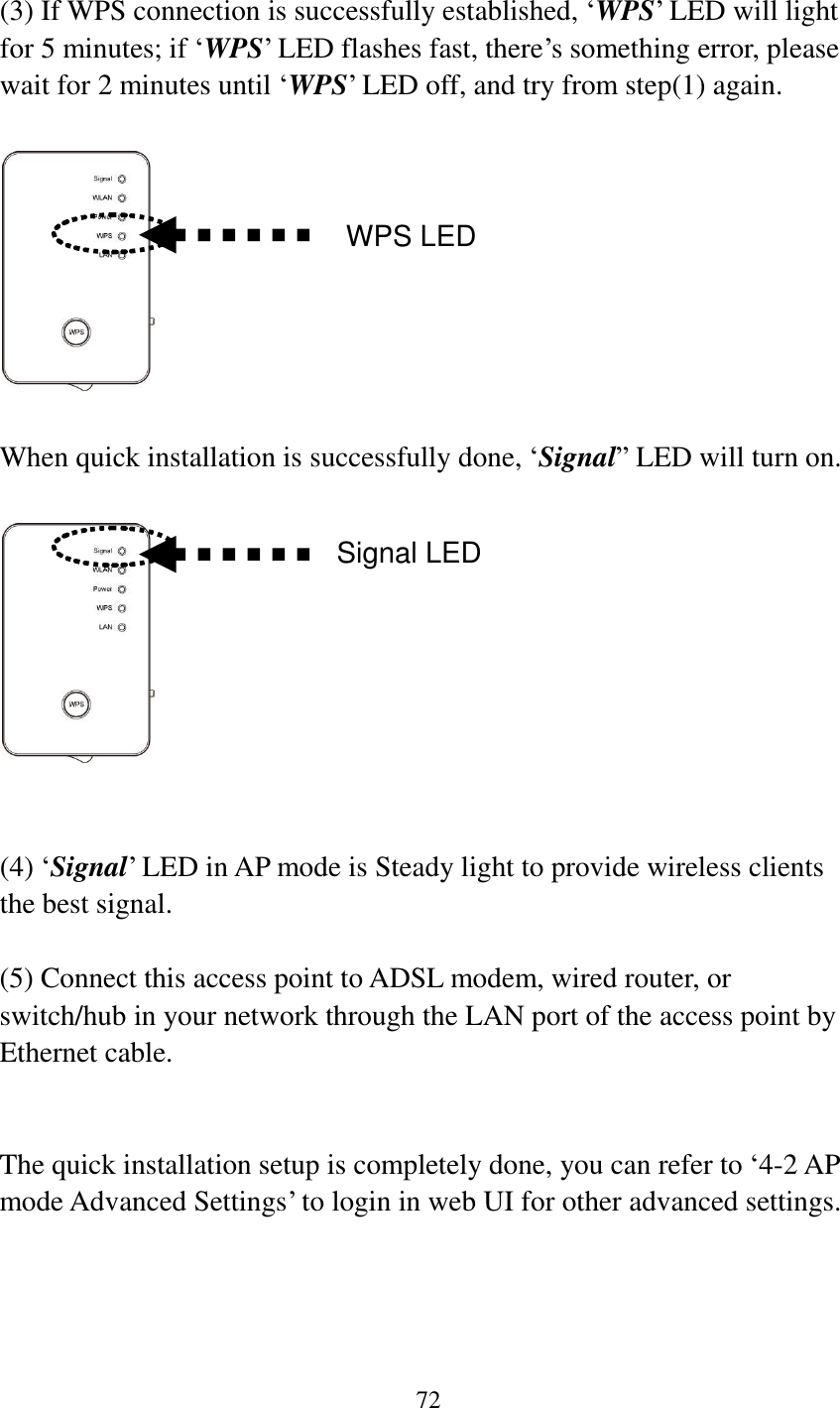 72   (3) If WPS connection is successfully established, „WPS‟ LED will light for 5 minutes; if „WPS‟ LED flashes fast, there‟s something error, please wait for 2 minutes until „WPS‟ LED off, and try from step(1) again.      When quick installation is successfully done, „Signal” LED will turn on.     (4) „Signal‟ LED in AP mode is Steady light to provide wireless clients the best signal.    (5) Connect this access point to ADSL modem, wired router, or switch/hub in your network through the LAN port of the access point by Ethernet cable.   The quick installation setup is completely done, you can refer to „4-2 AP mode Advanced Settings‟ to login in web UI for other advanced settings.       WPS LED Signal LED 