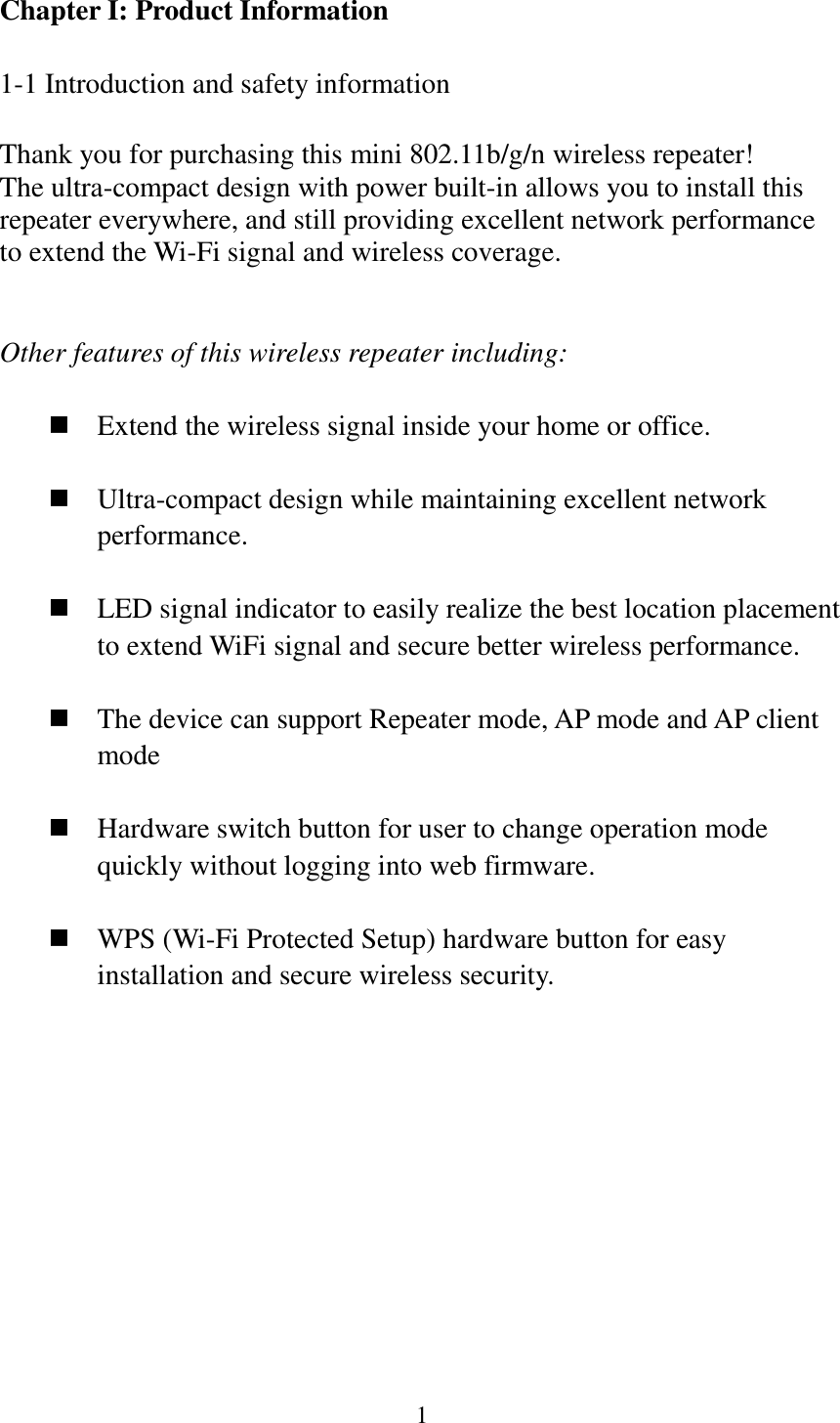 1  Chapter I: Product Information  1-1 Introduction and safety information  Thank you for purchasing this mini 802.11b/g/n wireless repeater! The ultra-compact design with power built-in allows you to install this repeater everywhere, and still providing excellent network performance to extend the Wi-Fi signal and wireless coverage.     Other features of this wireless repeater including:   Extend the wireless signal inside your home or office.   Ultra-compact design while maintaining excellent network performance.   LED signal indicator to easily realize the best location placement to extend WiFi signal and secure better wireless performance.       The device can support Repeater mode, AP mode and AP client mode   Hardware switch button for user to change operation mode quickly without logging into web firmware.   WPS (Wi-Fi Protected Setup) hardware button for easy installation and secure wireless security.    