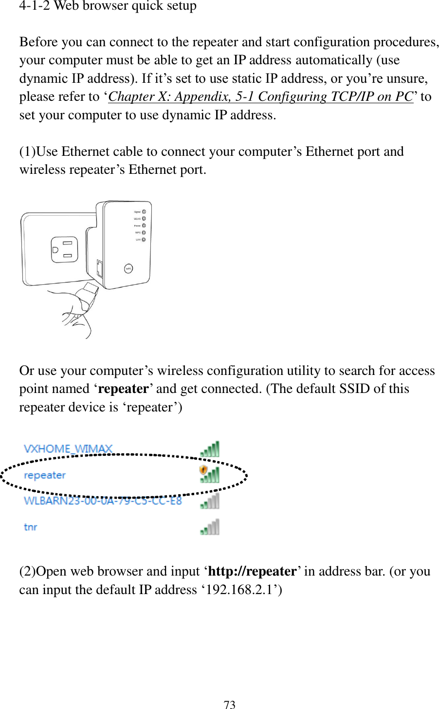 73  4-1-2 Web browser quick setup  Before you can connect to the repeater and start configuration procedures, your computer must be able to get an IP address automatically (use dynamic IP address). If it‟s set to use static IP address, or you‟re unsure, please refer to „Chapter X: Appendix, 5-1 Configuring TCP/IP on PC‟ to set your computer to use dynamic IP address.  (1)Use Ethernet cable to connect your computer‟s Ethernet port and wireless repeater‟s Ethernet port.    Or use your computer‟s wireless configuration utility to search for access point named „repeater‟ and get connected. (The default SSID of this repeater device is „repeater‟)    (2)Open web browser and input „http://repeater‟ in address bar. (or you can input the default IP address „192.168.2.1‟)  