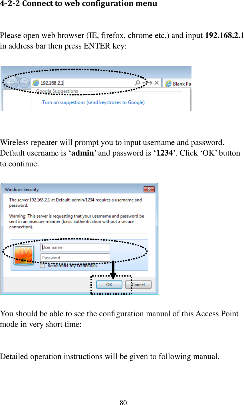 80  4-2-2 Connect to web configuration menu  Please open web browser (IE, firefox, chrome etc.) and input 192.168.2.1 in address bar then press ENTER key:     Wireless repeater will prompt you to input username and password. Default username is „admin‟ and password is „1234‟. Click „OK‟ button to continue.    You should be able to see the configuration manual of this Access Point mode in very short time:   Detailed operation instructions will be given to following manual.    