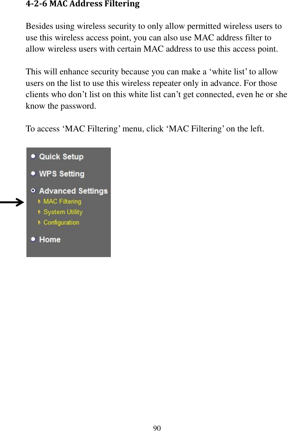 90  4-2-6 MAC Address Filtering Besides using wireless security to only allow permitted wireless users to use this wireless access point, you can also use MAC address filter to allow wireless users with certain MAC address to use this access point.  This will enhance security because you can make a „white list‟ to allow users on the list to use this wireless repeater only in advance. For those clients who don‟t list on this white list can‟t get connected, even he or she know the password.  To access „MAC Filtering‟ menu, click „MAC Filtering‟ on the left.       