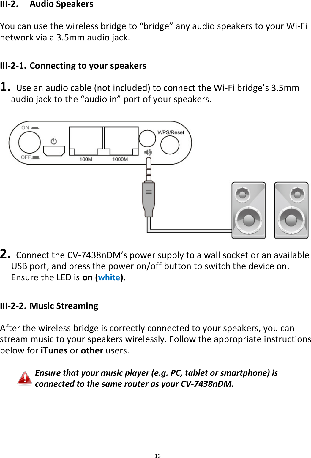 13  III-2.  Audio Speakers  You can use the wireless bridge to “bridge” any audio speakers to your Wi-Fi network via a 3.5mm audio jack.  III-2-1. Connecting to your speakers  1.   Use an audio cable (not included) to connect the Wi-Fi bridge’s 3.5mm audio jack to the “audio in” port of your speakers.  2.   Connect the CV-7438nDM’s power supply to a wall socket or an available USB port, and press the power on/off button to switch the device on. Ensure the LED is on (white).  III-2-2. Music Streaming  After the wireless bridge is correctly connected to your speakers, you can stream music to your speakers wirelessly. Follow the appropriate instructions below for iTunes or other users.  Ensure that your music player (e.g. PC, tablet or smartphone) is connected to the same router as your CV-7438nDM.      