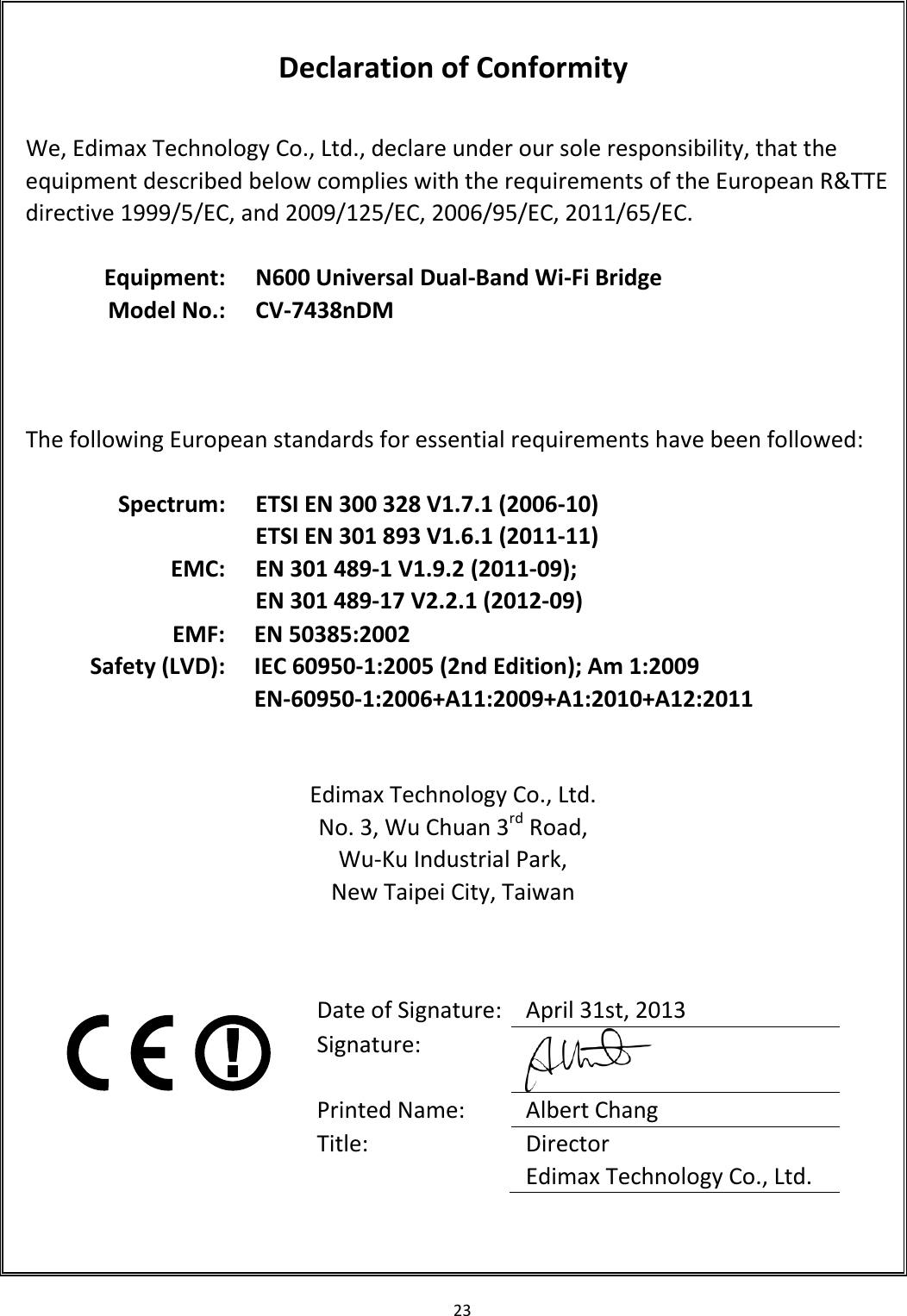 23    Declaration of Conformity  We, Edimax Technology Co., Ltd., declare under our sole responsibility, that the equipment described below complies with the requirements of the European R&amp;TTE directive 1999/5/EC, and 2009/125/EC, 2006/95/EC, 2011/65/EC.  Equipment: N600 Universal Dual-Band Wi-Fi Bridge Model No.: CV-7438nDM      The following European standards for essential requirements have been followed:  Spectrum: ETSI EN 300 328 V1.7.1 (2006-10) ETSI EN 301 893 V1.6.1 (2011-11) EMC: EN 301 489-1 V1.9.2 (2011-09); EN 301 489-17 V2.2.1 (2012-09) EMF: EN 50385:2002 Safety (LVD): IEC 60950-1:2005 (2nd Edition); Am 1:2009 EN-60950-1:2006+A11:2009+A1:2010+A12:2011   Edimax Technology Co., Ltd. No. 3, Wu Chuan 3rd Road, Wu-Ku Industrial Park, New Taipei City, Taiwan       Date of Signature: April 31st, 2013 Signature:  Printed Name: Albert Chang Title: Director Edimax Technology Co., Ltd.  