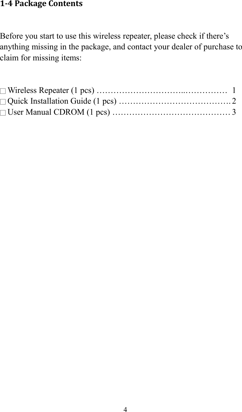  4  1-4 Package Contents  Before you start to use this wireless repeater, please check if there’s anything missing in the package, and contact your dealer of purchase to claim for missing items:   □ Wireless Repeater (1 pcs) …………………………..……………  1 □ Quick Installation Guide (1 pcs) …………………………………. 2 □ User Manual CDROM (1 pcs) …………………………………… 3  