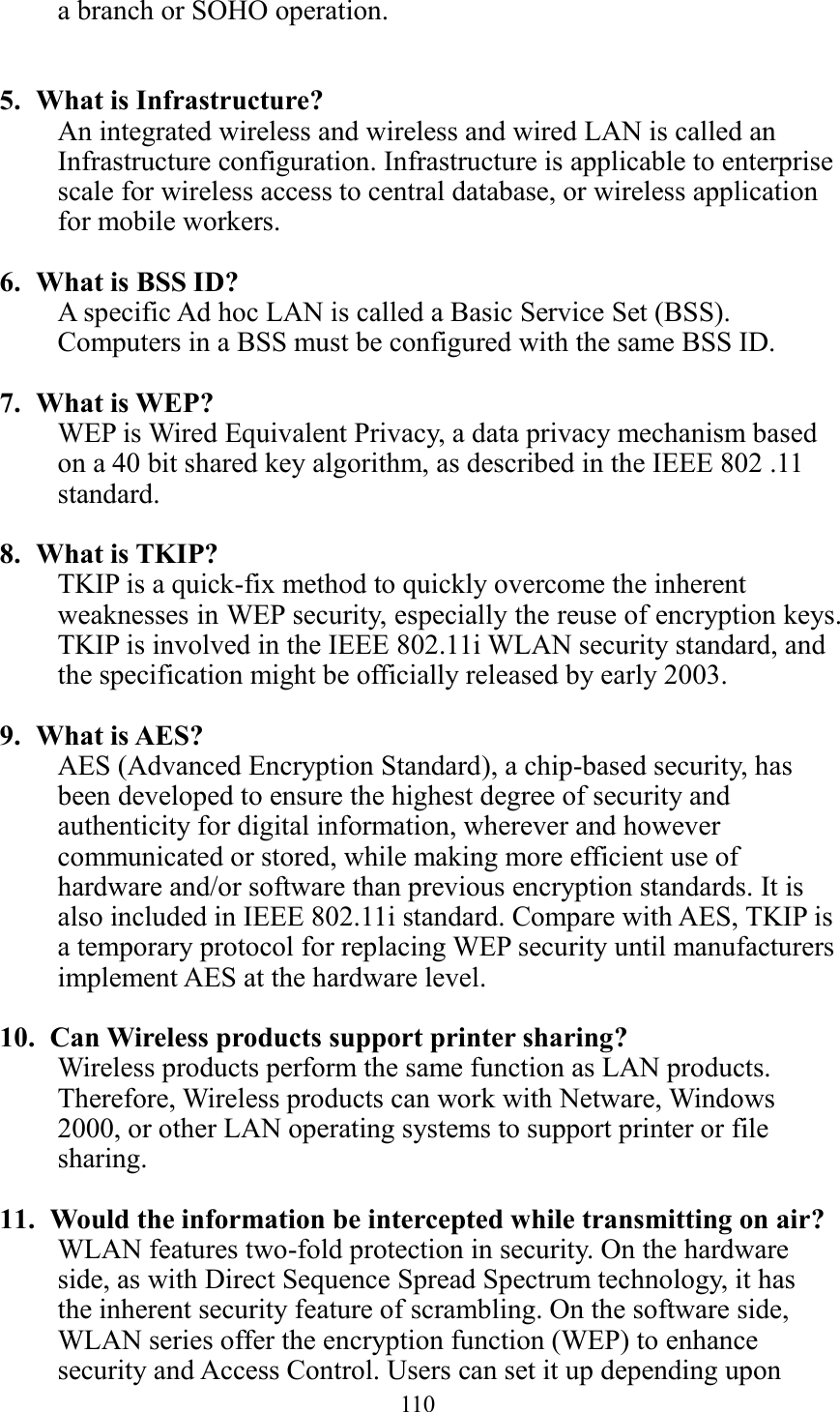  110  a branch or SOHO operation.   5. What is Infrastructure? An integrated wireless and wireless and wired LAN is called an Infrastructure configuration. Infrastructure is applicable to enterprise scale for wireless access to central database, or wireless application for mobile workers.  6. What is BSS ID? A specific Ad hoc LAN is called a Basic Service Set (BSS). Computers in a BSS must be configured with the same BSS ID.  7. What is WEP? WEP is Wired Equivalent Privacy, a data privacy mechanism based on a 40 bit shared key algorithm, as described in the IEEE 802 .11 standard.  8. What is TKIP? TKIP is a quick-fix method to quickly overcome the inherent weaknesses in WEP security, especially the reuse of encryption keys. TKIP is involved in the IEEE 802.11i WLAN security standard, and the specification might be officially released by early 2003.  9. What is AES? AES (Advanced Encryption Standard), a chip-based security, has been developed to ensure the highest degree of security and authenticity for digital information, wherever and however communicated or stored, while making more efficient use of hardware and/or software than previous encryption standards. It is also included in IEEE 802.11i standard. Compare with AES, TKIP is a temporary protocol for replacing WEP security until manufacturers implement AES at the hardware level.  10.   Can Wireless products support printer sharing?   Wireless products perform the same function as LAN products. Therefore, Wireless products can work with Netware, Windows 2000, or other LAN operating systems to support printer or file sharing.  11.   Would the information be intercepted while transmitting on air? WLAN features two-fold protection in security. On the hardware side, as with Direct Sequence Spread Spectrum technology, it has the inherent security feature of scrambling. On the software side, WLAN series offer the encryption function (WEP) to enhance security and Access Control. Users can set it up depending upon 