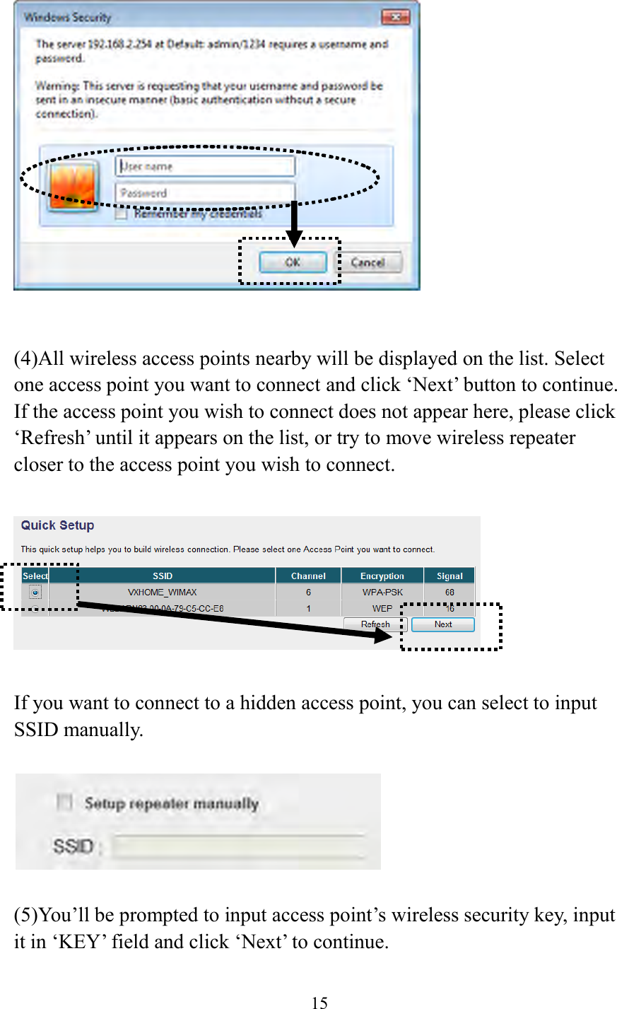  15      (4)All wireless access points nearby will be displayed on the list. Select one access point you want to connect and click ‘Next’ button to continue. If the access point you wish to connect does not appear here, please click ‘Refresh’ until it appears on the list, or try to move wireless repeater closer to the access point you wish to connect.    If you want to connect to a hidden access point, you can select to input SSID manually.      (5)You’ll be prompted to input access point’s wireless security key, input it in ‘KEY’ field and click ‘Next’ to continue.  