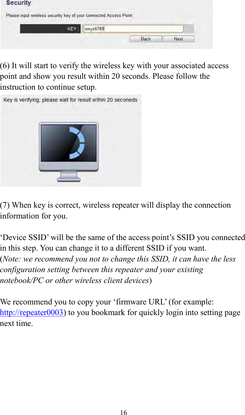  16    (6) It will start to verify the wireless key with your associated access point and show you result within 20 seconds. Please follow the instruction to continue setup.     (7) When key is correct, wireless repeater will display the connection information for you.  ‘Device SSID’ will be the same of the access point’s SSID you connected in this step. You can change it to a different SSID if you want.   (Note: we recommend you not to change this SSID, it can have the less configuration setting between this repeater and your existing notebook/PC or other wireless client devices)  We recommend you to copy your ‘firmware URL’ (for example: http://repeater0003) to you bookmark for quickly login into setting page next time. 