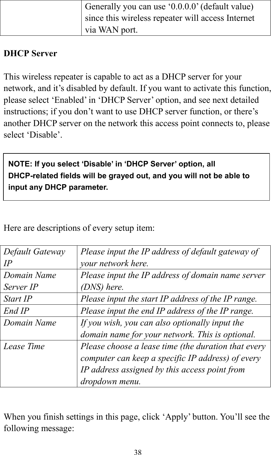  38  Generally you can use ‘0.0.0.0’ (default value) since this wireless repeater will access Internet via WAN port.  DHCP Server  This wireless repeater is capable to act as a DHCP server for your network, and it’s disabled by default. If you want to activate this function, please select ‘Enabled’ in ‘DHCP Server’ option, and see next detailed instructions; if you don’t want to use DHCP server function, or there’s another DHCP server on the network this access point connects to, please select ‘Disable’.          Here are descriptions of every setup item:  Default Gateway IP Please input the IP address of default gateway of your network here. Domain Name Server IP Please input the IP address of domain name server (DNS) here. Start IP Please input the start IP address of the IP range. End IP Please input the end IP address of the IP range. Domain Name If you wish, you can also optionally input the domain name for your network. This is optional. Lease Time Please choose a lease time (the duration that every computer can keep a specific IP address) of every IP address assigned by this access point from dropdown menu.   When you finish settings in this page, click ‘Apply’ button. You’ll see the following message:  NOTE: If you select ‘Disable’ in ‘DHCP Server’ option, all DHCP-related fields will be grayed out, and you will not be able to input any DHCP parameter. 