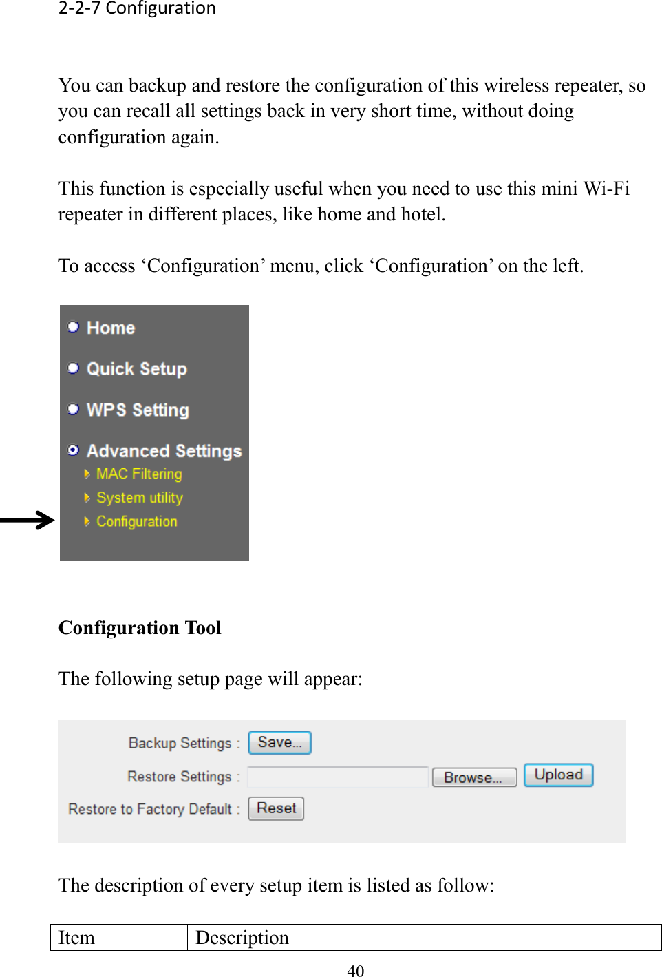  40  2-2-7 Configuration  You can backup and restore the configuration of this wireless repeater, so you can recall all settings back in very short time, without doing configuration again.    This function is especially useful when you need to use this mini Wi-Fi repeater in different places, like home and hotel.  To access ‘Configuration’ menu, click ‘Configuration’ on the left.     Configuration Tool  The following setup page will appear:    The description of every setup item is listed as follow:  Item Description 