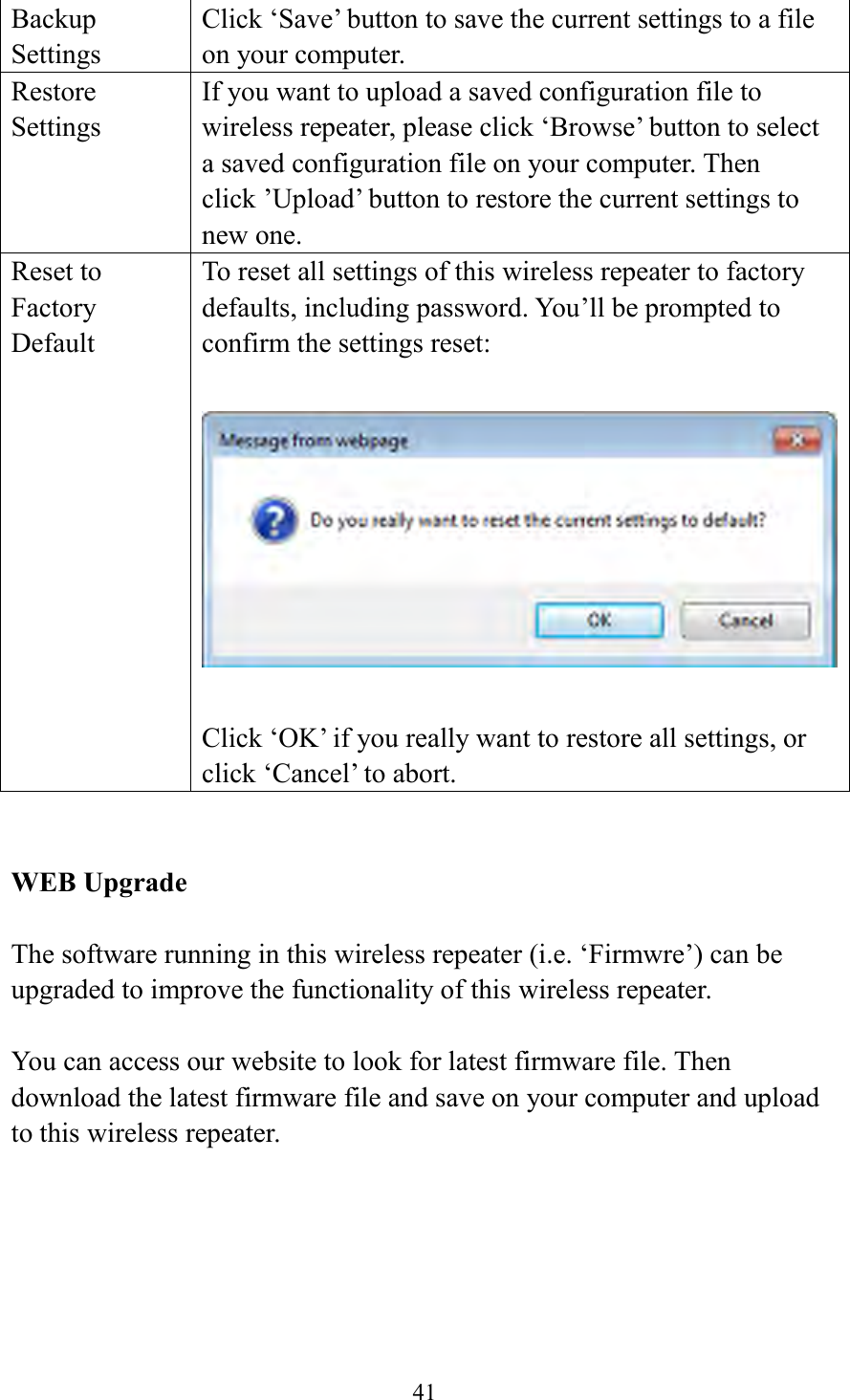  41  Backup Settings Click ‘Save’ button to save the current settings to a file on your computer.   Restore Settings If you want to upload a saved configuration file to wireless repeater, please click ‘Browse’ button to select a saved configuration file on your computer. Then click ’Upload’ button to restore the current settings to new one. Reset to Factory Default To reset all settings of this wireless repeater to factory defaults, including password. You’ll be prompted to confirm the settings reset:    Click ‘OK’ if you really want to restore all settings, or click ‘Cancel’ to abort.   WEB Upgrade  The software running in this wireless repeater (i.e. ‘Firmwre’) can be upgraded to improve the functionality of this wireless repeater.    You can access our website to look for latest firmware file. Then download the latest firmware file and save on your computer and upload to this wireless repeater.  