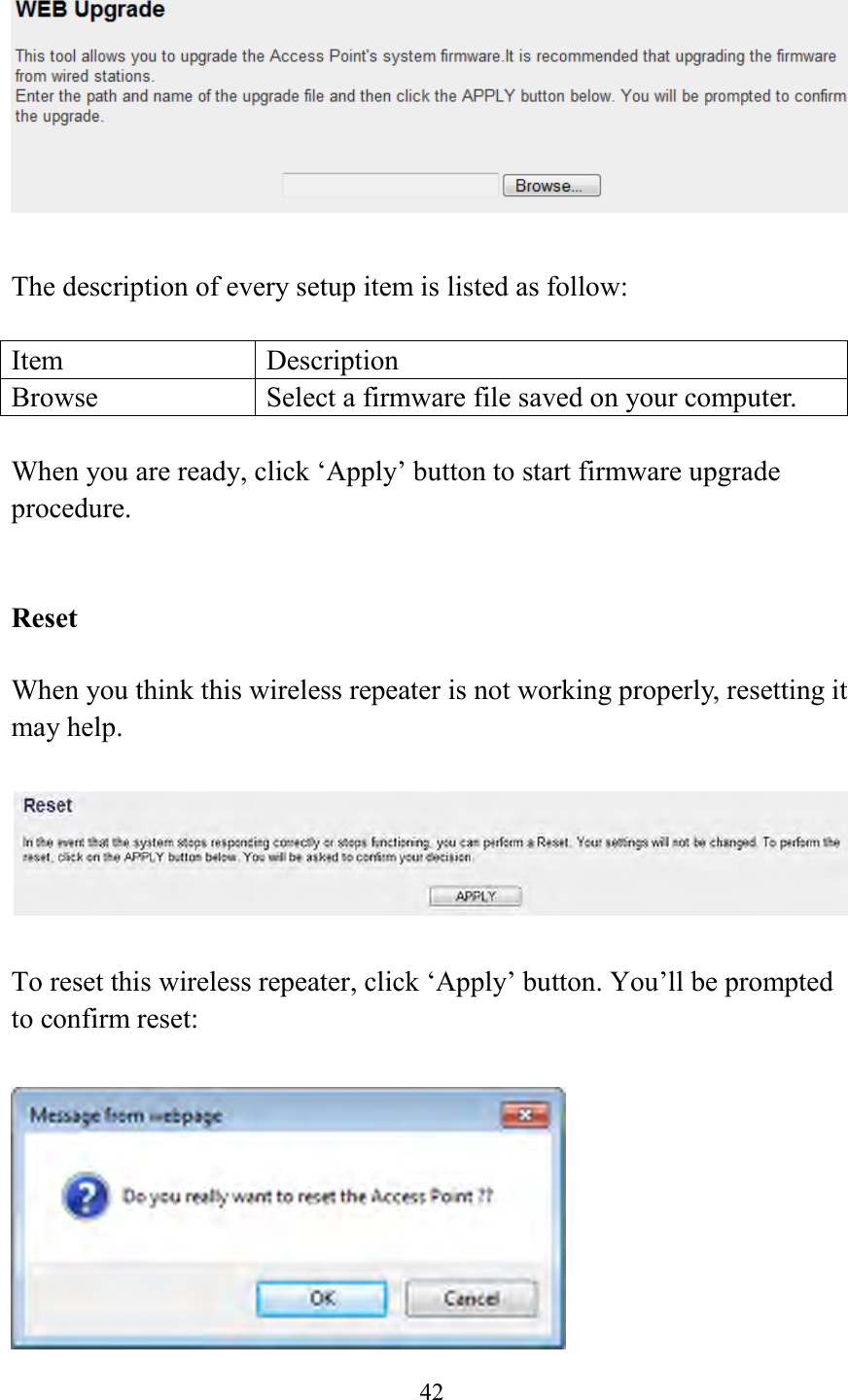  42    The description of every setup item is listed as follow:  Item Description Browse Select a firmware file saved on your computer.  When you are ready, click ‘Apply’ button to start firmware upgrade procedure.     Reset  When you think this wireless repeater is not working properly, resetting it may help.      To reset this wireless repeater, click ‘Apply’ button. You’ll be prompted to confirm reset:   