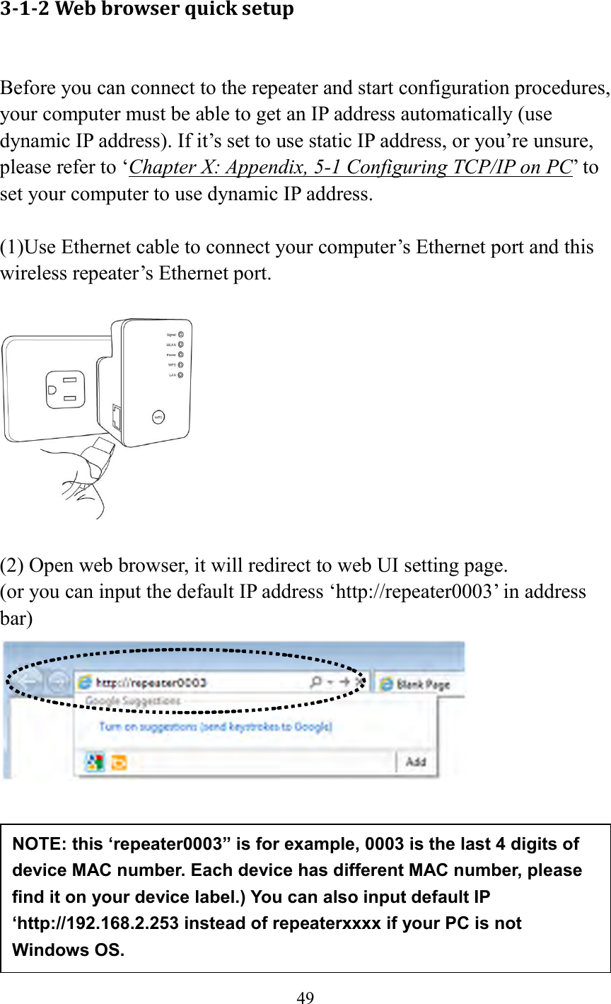  49  3-1-2 Web browser quick setup  Before you can connect to the repeater and start configuration procedures, your computer must be able to get an IP address automatically (use dynamic IP address). If it’s set to use static IP address, or you’re unsure, please refer to ‘Chapter X: Appendix, 5-1 Configuring TCP/IP on PC’ to set your computer to use dynamic IP address.  (1)Use Ethernet cable to connect your computer’s Ethernet port and this wireless repeater’s Ethernet port.    (2) Open web browser, it will redirect to web UI setting page.   (or you can input the default IP address ‘http://repeater0003’ in address bar)         NOTE: this ‘repeater0003” is for example, 0003 is the last 4 digits of device MAC number. Each device has different MAC number, please find it on your device label.) You can also input default IP ‘http://192.168.2.253 instead of repeaterxxxx if your PC is not Windows OS.   