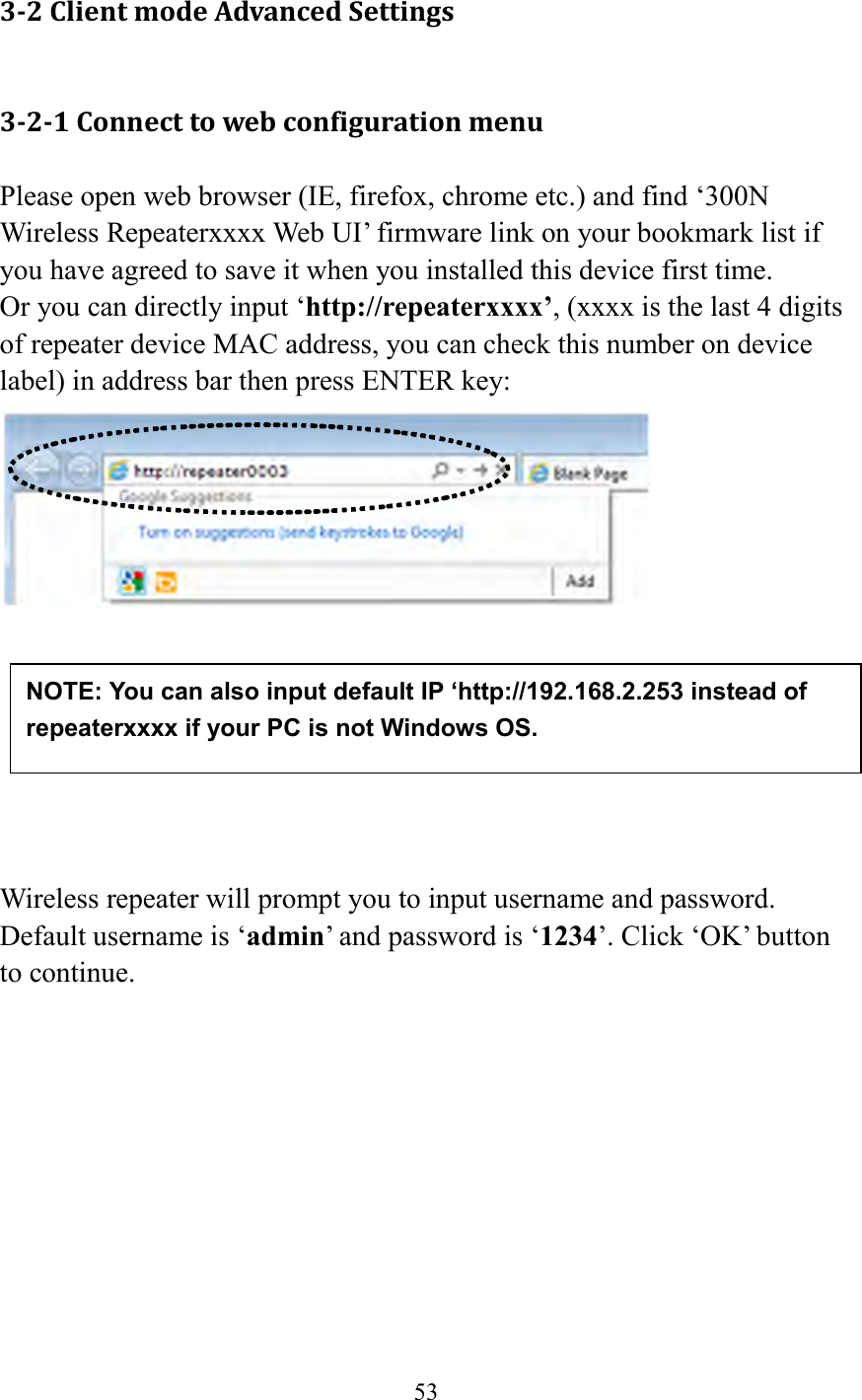  53  3-2 Client mode Advanced Settings 3-2-1 Connect to web configuration menu Please open web browser (IE, firefox, chrome etc.) and find ‘300N Wireless Repeaterxxxx Web UI’ firmware link on your bookmark list if you have agreed to save it when you installed this device first time.   Or you can directly input ‘http://repeaterxxxx’, (xxxx is the last 4 digits of repeater device MAC address, you can check this number on device label) in address bar then press ENTER key:         Wireless repeater will prompt you to input username and password. Default username is ‘admin’ and password is ‘1234’. Click ‘OK’ button to continue.  NOTE: You can also input default IP ‘http://192.168.2.253 instead of repeaterxxxx if your PC is not Windows OS.  