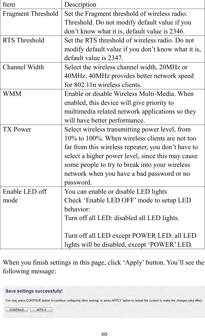  60   Item Description Fragment Threshold Set the Fragment threshold of wireless radio. Threshold. Do not modify default value if you don’t know what it is, default value is 2346. RTS Threshold Set the RTS threshold of wireless radio. Do not modify default value if you don’t know what it is, default value is 2347. Channel Width Select the wireless channel width, 20MHz or 40MHz. 40MHz provides better network speed for 802.11n wireless clients.   WMM Enable or disable Wireless Multi-Media. When enabled, this device will give priority to multimedia related network applications so they will have better performance. TX Power Select wireless transmitting power level, from 10% to 100%. When wireless clients are not too far from this wireless repeater, you don’t have to select a higher power level, since this may cause some people to try to break into your wireless network when you have a bad password or no password. Enable LED off mode You can enable or disable LED lights   Check ‘Enable LED OFF’ mode to setup LED behavior: Turn off all LED: disabled all LED lights.  Turn off all LED except POWER LED: all LED lights will be disabled, except ‘POWER’ LED.  When you finish settings in this page, click ‘Apply’ button. You’ll see the following message:   