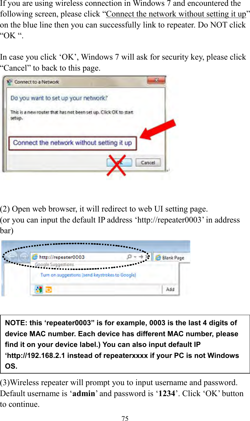  75  If you are using wireless connection in Windows 7 and encountered the following screen, please click “Connect the network without setting it up” on the blue line then you can successfully link to repeater. Do NOT click “OK “.    In case you click ‘OK’, Windows 7 will ask for security key, please click “Cancel” to back to this page.    (2) Open web browser, it will redirect to web UI setting page.   (or you can input the default IP address ‘http://repeater0003’ in address bar)         (3)Wireless repeater will prompt you to input username and password. Default username is ‘admin’ and password is ‘1234’. Click ‘OK’ button to continue. NOTE: this ‘repeater0003” is for example, 0003 is the last 4 digits of device MAC number. Each device has different MAC number, please find it on your device label.) You can also input default IP ‘http://192.168.2.1 instead of repeaterxxxx if your PC is not Windows OS.   