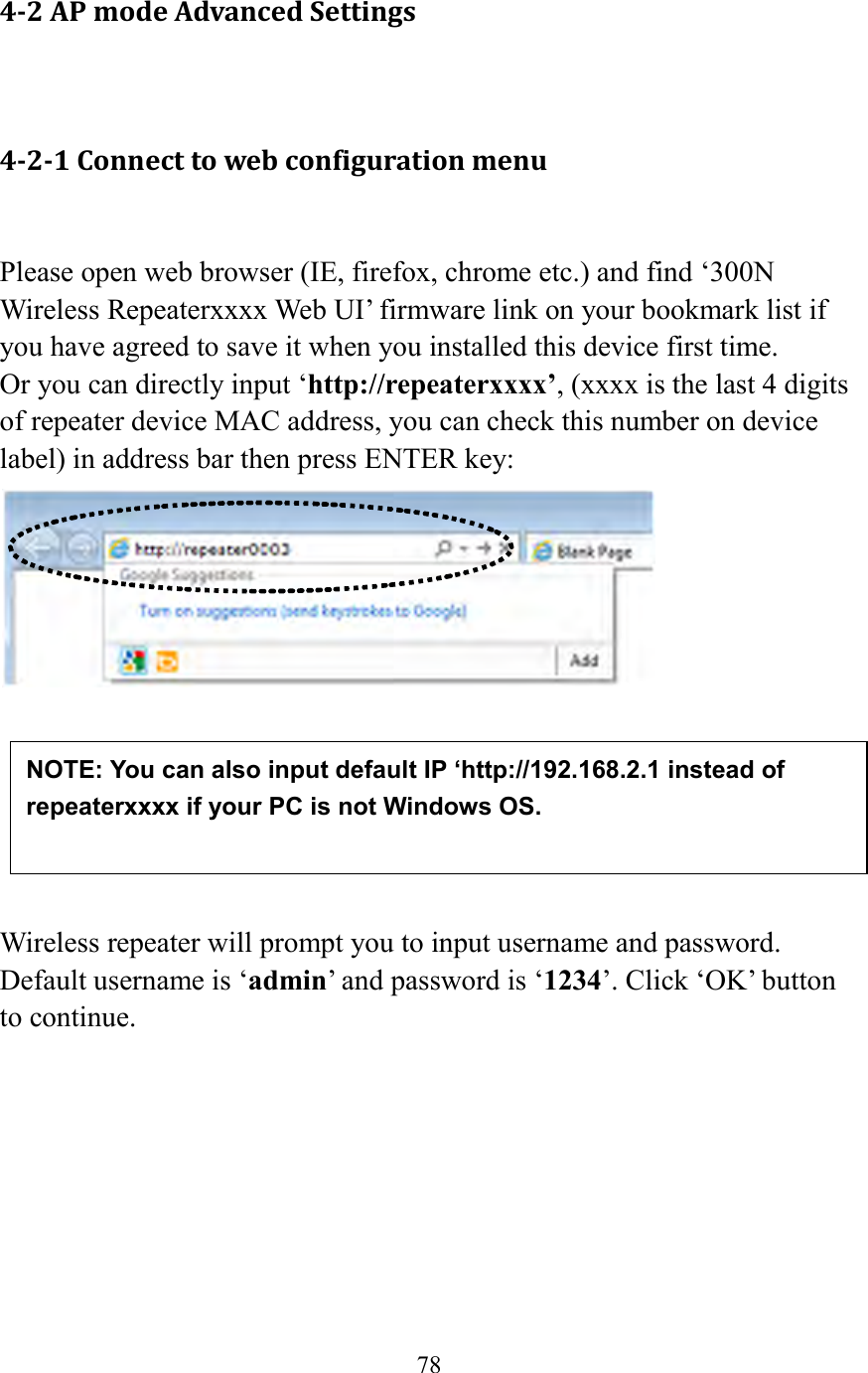  78   4-2 AP mode Advanced Settings  4-2-1 Connect to web configuration menu  Please open web browser (IE, firefox, chrome etc.) and find ‘300N Wireless Repeaterxxxx Web UI’ firmware link on your bookmark list if you have agreed to save it when you installed this device first time.   Or you can directly input ‘http://repeaterxxxx’, (xxxx is the last 4 digits of repeater device MAC address, you can check this number on device label) in address bar then press ENTER key:        Wireless repeater will prompt you to input username and password. Default username is ‘admin’ and password is ‘1234’. Click ‘OK’ button to continue.  NOTE: You can also input default IP ‘http://192.168.2.1 instead of repeaterxxxx if your PC is not Windows OS. 