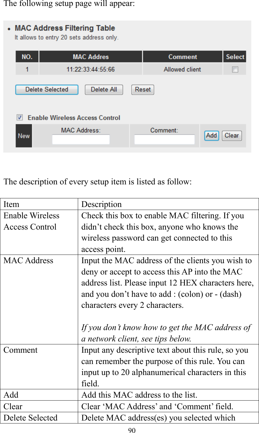  90  The following setup page will appear:     The description of every setup item is listed as follow:  Item Description Enable Wireless Access Control Check this box to enable MAC filtering. If you didn’t check this box, anyone who knows the wireless password can get connected to this access point. MAC Address Input the MAC address of the clients you wish to deny or accept to access this AP into the MAC address list. Please input 12 HEX characters here, and you don’t have to add : (colon) or - (dash) characters every 2 characters.  If you don’t know how to get the MAC address of a network client, see tips below. Comment Input any descriptive text about this rule, so you can remember the purpose of this rule. You can input up to 20 alphanumerical characters in this field. Add Add this MAC address to the list. Clear Clear ‘MAC Address’ and ‘Comment’ field. Delete Selected Delete MAC address(es) you selected which 