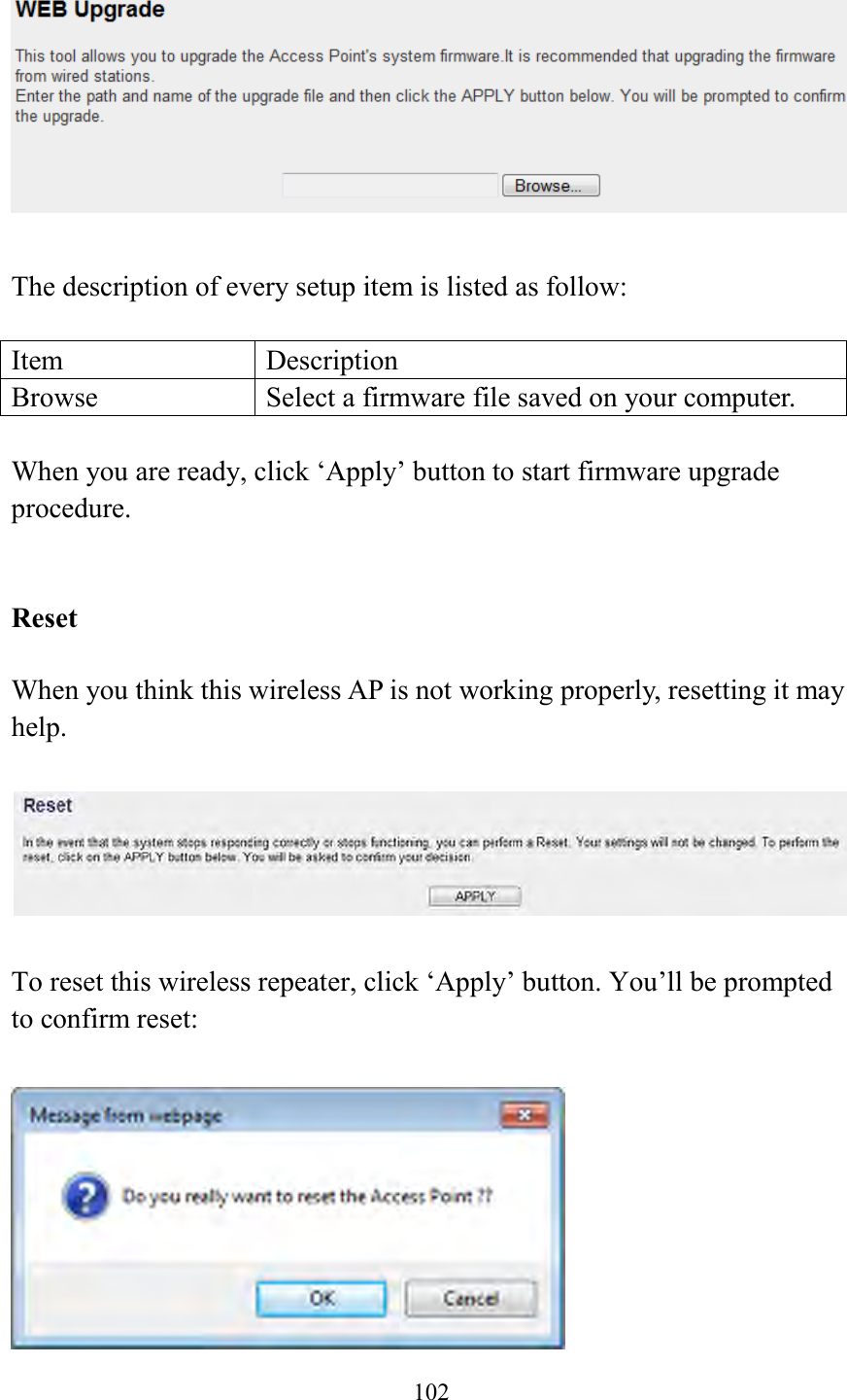  102    The description of every setup item is listed as follow:  Item Description Browse Select a firmware file saved on your computer.  When you are ready, click ‘Apply’ button to start firmware upgrade procedure.     Reset  When you think this wireless AP is not working properly, resetting it may help.      To reset this wireless repeater, click ‘Apply’ button. You’ll be prompted to confirm reset:   