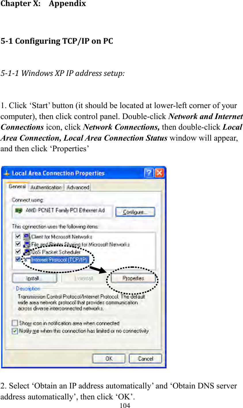  104  Chapter X:    Appendix 5-1 Configuring TCP/IP on PC 5-1-1 Windows XP IP address setup:  1. Click ‘Start’ button (it should be located at lower-left corner of your computer), then click control panel. Double-click Network and Internet Connections icon, click Network Connections, then double-click Local Area Connection, Local Area Connection Status window will appear, and then click ‘Properties’    2. Select ‘Obtain an IP address automatically’ and ‘Obtain DNS server address automatically’, then click ‘OK’. 