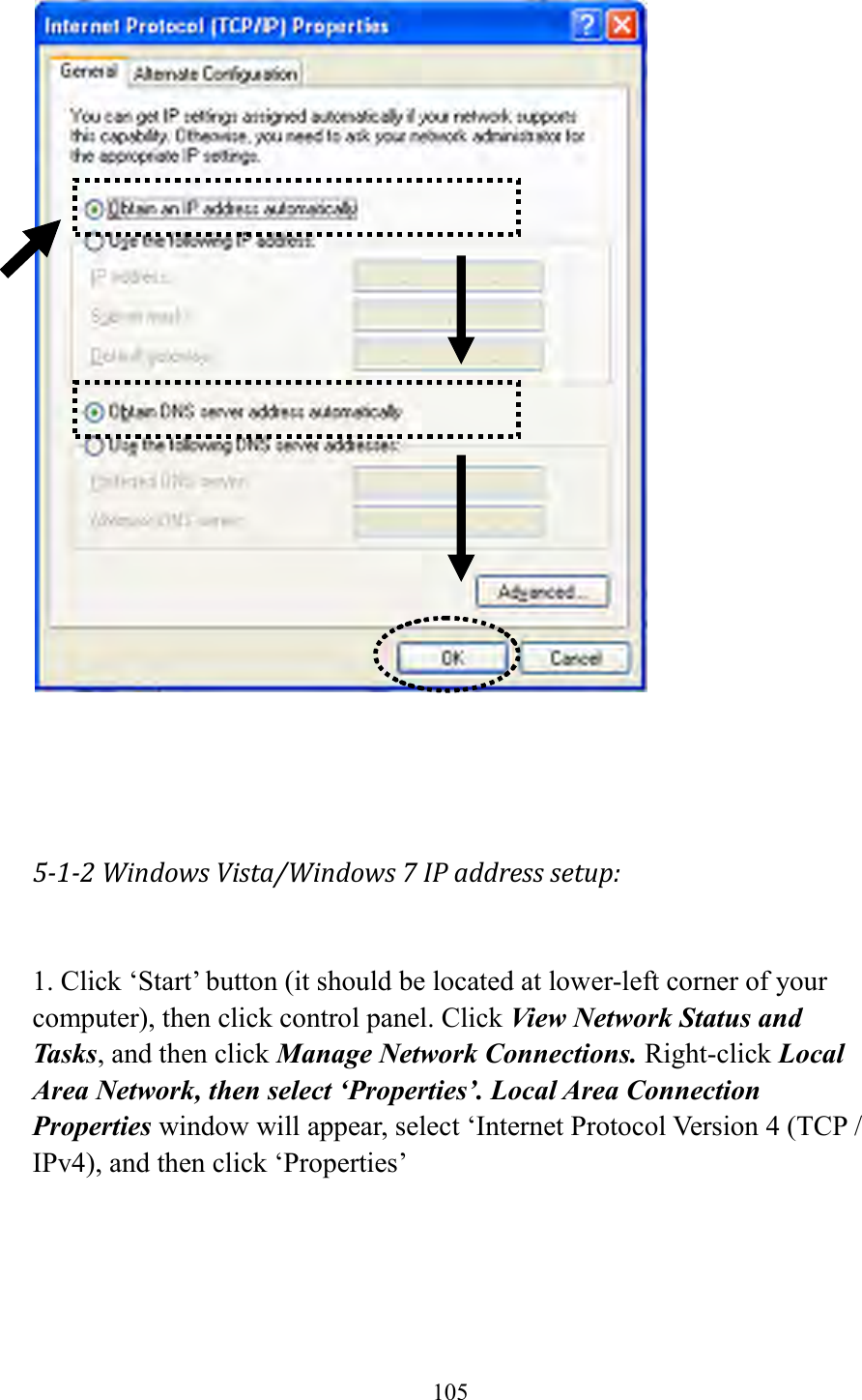  105      5-1-2 Windows Vista/Windows 7 IP address setup:  1. Click ‘Start’ button (it should be located at lower-left corner of your computer), then click control panel. Click View Network Status and Tasks, and then click Manage Network Connections. Right-click Local Area Network, then select ‘Properties’. Local Area Connection Properties window will appear, select ‘Internet Protocol Version 4 (TCP / IPv4), and then click ‘Properties’  