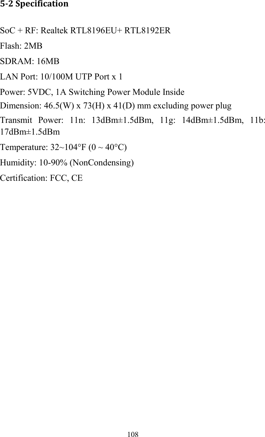  108  5-2 Specification SoC + RF: Realtek RTL8196EU+ RTL8192ER Flash: 2MB   SDRAM: 16MB   LAN Port: 10/100M UTP Port x 1 Power: 5VDC, 1A Switching Power Module Inside Dimension: 46.5(W) x 73(H) x 41(D) mm excluding power plug Transmit  Power:  11n:  13dBm±1.5dBm,  11g:  14dBm±1.5dBm,  11b: 17dBm±1.5dBm   Temperature: 32~104°F (0 ~ 40°C) Humidity: 10-90% (NonCondensing) Certification: FCC, CE   
