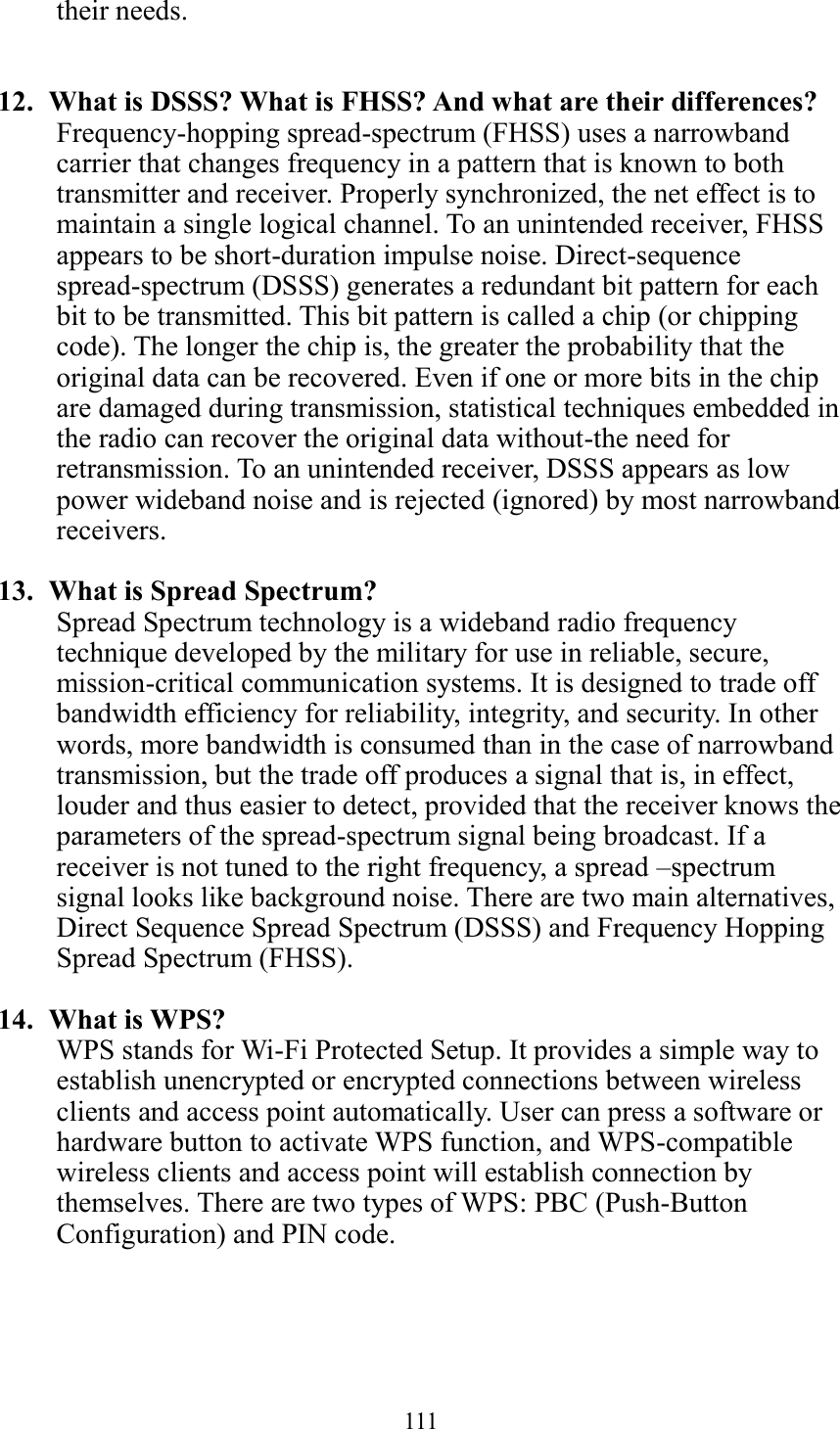  111  their needs.   12.   What is DSSS? What is FHSS? And what are their differences? Frequency-hopping spread-spectrum (FHSS) uses a narrowband carrier that changes frequency in a pattern that is known to both transmitter and receiver. Properly synchronized, the net effect is to maintain a single logical channel. To an unintended receiver, FHSS appears to be short-duration impulse noise. Direct-sequence spread-spectrum (DSSS) generates a redundant bit pattern for each bit to be transmitted. This bit pattern is called a chip (or chipping code). The longer the chip is, the greater the probability that the original data can be recovered. Even if one or more bits in the chip are damaged during transmission, statistical techniques embedded in the radio can recover the original data without-the need for retransmission. To an unintended receiver, DSSS appears as low power wideband noise and is rejected (ignored) by most narrowband receivers.  13.   What is Spread Spectrum? Spread Spectrum technology is a wideband radio frequency technique developed by the military for use in reliable, secure, mission-critical communication systems. It is designed to trade off bandwidth efficiency for reliability, integrity, and security. In other words, more bandwidth is consumed than in the case of narrowband transmission, but the trade off produces a signal that is, in effect, louder and thus easier to detect, provided that the receiver knows the parameters of the spread-spectrum signal being broadcast. If a receiver is not tuned to the right frequency, a spread –spectrum signal looks like background noise. There are two main alternatives, Direct Sequence Spread Spectrum (DSSS) and Frequency Hopping Spread Spectrum (FHSS).  14.   What is WPS? WPS stands for Wi-Fi Protected Setup. It provides a simple way to establish unencrypted or encrypted connections between wireless clients and access point automatically. User can press a software or hardware button to activate WPS function, and WPS-compatible wireless clients and access point will establish connection by themselves. There are two types of WPS: PBC (Push-Button Configuration) and PIN code. 