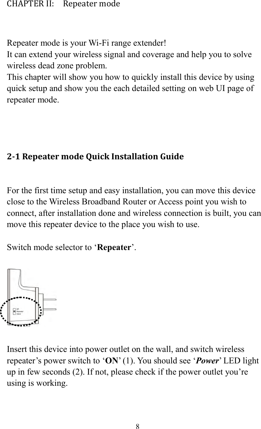  8  CHAPTER II:    Repeater mode  Repeater mode is your Wi-Fi range extender! It can extend your wireless signal and coverage and help you to solve wireless dead zone problem.   This chapter will show you how to quickly install this device by using quick setup and show you the each detailed setting on web UI page of repeater mode.    2-1 Repeater mode Quick Installation Guide  For the first time setup and easy installation, you can move this device close to the Wireless Broadband Router or Access point you wish to connect, after installation done and wireless connection is built, you can move this repeater device to the place you wish to use.  Switch mode selector to ‘Repeater’.    Insert this device into power outlet on the wall, and switch wireless repeater’s power switch to ‘ON’ (1). You should see ‘Power’ LED light up in few seconds (2). If not, please check if the power outlet you’re using is working.  