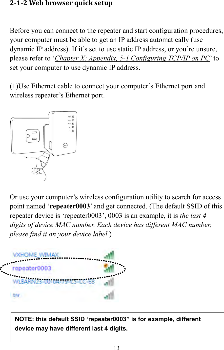  13  2-1-2 Web browser quick setup  Before you can connect to the repeater and start configuration procedures, your computer must be able to get an IP address automatically (use dynamic IP address). If it’s set to use static IP address, or you’re unsure, please refer to ‘Chapter X: Appendix, 5-1 Configuring TCP/IP on PC’ to set your computer to use dynamic IP address.  (1)Use Ethernet cable to connect your computer’s Ethernet port and wireless repeater’s Ethernet port.    Or use your computer’s wireless configuration utility to search for access point named ‘repeater0003’ and get connected. (The default SSID of this repeater device is ‘repeater0003’, 0003 is an example, it is the last 4 digits of device MAC number. Each device has different MAC number, please find it on your device label.)       NOTE: this default SSID ‘repeater0003” is for example, different device may have different last 4 digits. 