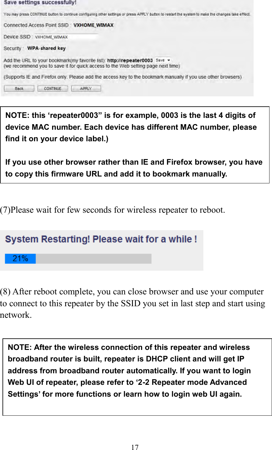  17            (7)Please wait for few seconds for wireless repeater to reboot.      (8) After reboot complete, you can close browser and use your computer to connect to this repeater by the SSID you set in last step and start using network.           NOTE: After the wireless connection of this repeater and wireless broadband router is built, repeater is DHCP client and will get IP address from broadband router automatically. If you want to login Web UI of repeater, please refer to ‘2-2 Repeater mode Advanced Settings’ for more functions or learn how to login web UI again.  NOTE: this ‘repeater0003” is for example, 0003 is the last 4 digits of device MAC number. Each device has different MAC number, please find it on your device label.)  If you use other browser rather than IE and Firefox browser, you have to copy this firmware URL and add it to bookmark manually. 